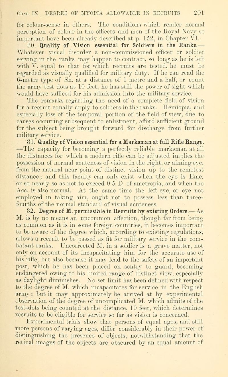 for colour-sense in others. The conditions which render normal perception of colour in the officers and men of the Royal Navy so important have been already described at p. 152, in Chapter VI. 30. Quality of Vision essential for Soldiers in the Ranks.— Whatever visual disorder a non-commissioned officer or soldier serving in the ranks may happen to contract, so long as he is left with V. equal to that for which recruits are tested, he must be regarded as visually qualified for military duty. If he cau read the 6-metre type of Sn. at a distance of 1 metre and a half, or count the army test dots at 10 feet, he has still the power of sight which would have sufficed for his admission into the military service. The remarks regarding the need of a complete field of vision for a recruit equally apply to soldiers in the ranks. Hemiopia, and especially loss of the temporal portion of the field of view, due to causes occurring subsequent to enlistment, afford sufficient ground for the subject being brought forward for discharge from further military service. 31. Quality of Vision essential for a Marksman at Ml Rifle Range. —The capacity for becoming a perfectly reliable marksman at all the distances for which a modern rifle can be adjusted implies the possession of normal acuteness of vision in the right, or aiming eye, from the natural near point of distinct vision up to the remotest distance; and this faculty can only exist when the eye is Emc. or so nearly so as not to exceed 0'5D of ametropia, and when the Ace. is also normal. At the same time the left eye, or eye not employed in taking aim, ought not to possess less than three- fourths of the normal standard of visual acuteness. 32. Degree of M. permissible in Recruits by existing Orders.—As M. is by no means an uncommon affection, though far from being as common as it is in some foreign countries, it becomes important to be aware of the degree which, according to existing regulations, allows a recruit to be passed as fit for military service in the com- batant ranks. Uncorrected M. in a soldier is a grave matter, not only on account of its incapacitating him for the accurate use of his rifle, but also because it may lead to the safety of an important post, which he has been placed on sentry to guard, becoming endangered owing to his limited range of distinct view, especially as daylight diminishes. No set limit has been defined with respect to the degree of M. which incapacitates for service in the English army; but it may approximately be arrived at by experimental observation of the degree of uncomplicated M. which admits of the test-dots being counted at the distance, 10 feet, which determines recruits to be eligible for service so far as vision is concerned. Experimental trials show that persons of equal ages, and still more persons of varying ages, differ considerably in their power of distinguishing the presence of objects, notwithstanding that the retinal images of the objects are obscured by an equal amount of