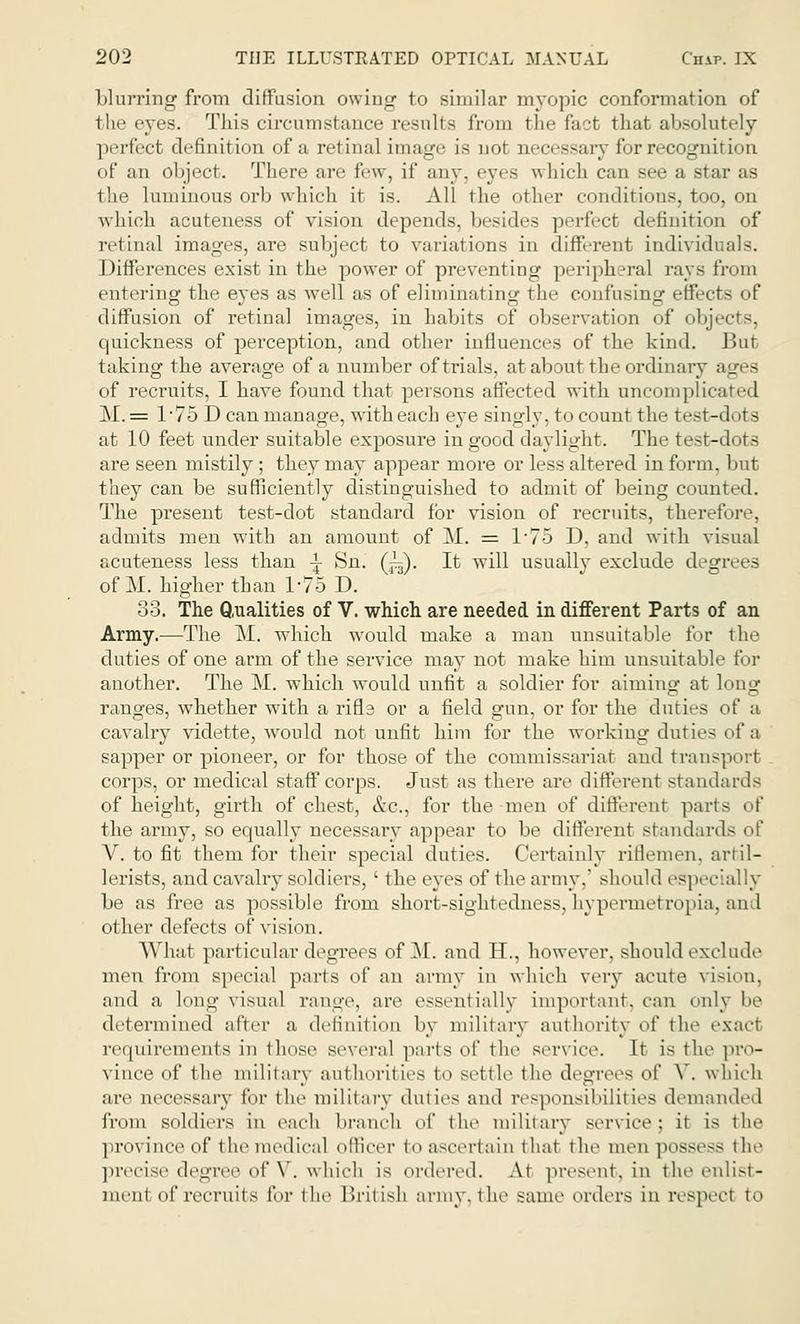 blurring from diffusion owing to similar myopic conformation of the eyes. This circumstance results from the fad that absolutely ] infect definition of a retinal image is not neces-ary for recognition of an object. There are few, if any. eyes which can see a star as the luminous orb which it is. All the other conditions, too, on which acuteness of vision depends, besides perfect definition of retinal images, are subject to variations in different individuals. Differences exist in the power of preventing peripheral rays from entering the eyes as well as of eliminating the confusing effects of diffusion of retinal images, in habits of observation of objects. quickness of perception, and other influences of the kind. But taking the average of a number of trials, at about the ordinary ages of recruits, I have found that persons affected with uncomplic M.= 1*75 Dean manage, with each eye singly, to count the test-dots at 10 feet under suitable exposure in good daylight. The test-dots are seen mistily; they may appear more or less altered in form, but they can be sufficiently distinguished to admit of being counted. The present test-dot standard for vision of recruits, therefore, admits men with an amount of M. = 175 D, and with visual acuteness less than \ Sn. (J^). It will usually exclude degrees of M. higher than 1*75 D. 33. The Qualities of V. which are needed in different Parts of an Army.—The M. which would make a man unsuitable for the duties of one arm of the service may not make him unsuitable for another. The M. which would unfit a soldier for aiming at long ranges, whether with a rifls or a field gun, or for the duties of a cavalry vidette, would not unfit him for the working duties of a sapper or pioneer, or for those of the commissariat and transport corps, or medical staff corps. Just as there are different standards of height, girth of chest, &c3 for the men of different pa] the army, so equally necessary appear to be different standard- of V. to fit them for their special duties. Certainly riflemen, artil- lerists, and cavalry soldiers, ' the eyes of the army, should especially be as free as possible from short-sightedness, hypermetropia, and other defects of vision. What particular degrees of M. and H., however, should exclude men from special parts of an army in which very acute vision, and a long visual range, are essentially important, can only be determined after a definition by military authority of the exact requirements in those several parts of the service. It is the pro- vince of the military authorities to settle the degrees of V. which are necessary for the military duties and responsibilities demanded from soldiers in each branch of the military service: it is the province of the medical officer to ascertain that the men possess the precise degree of V. which is ordered. At present, in the enlist- ment of recruits for the British army, the same orders in reaped to