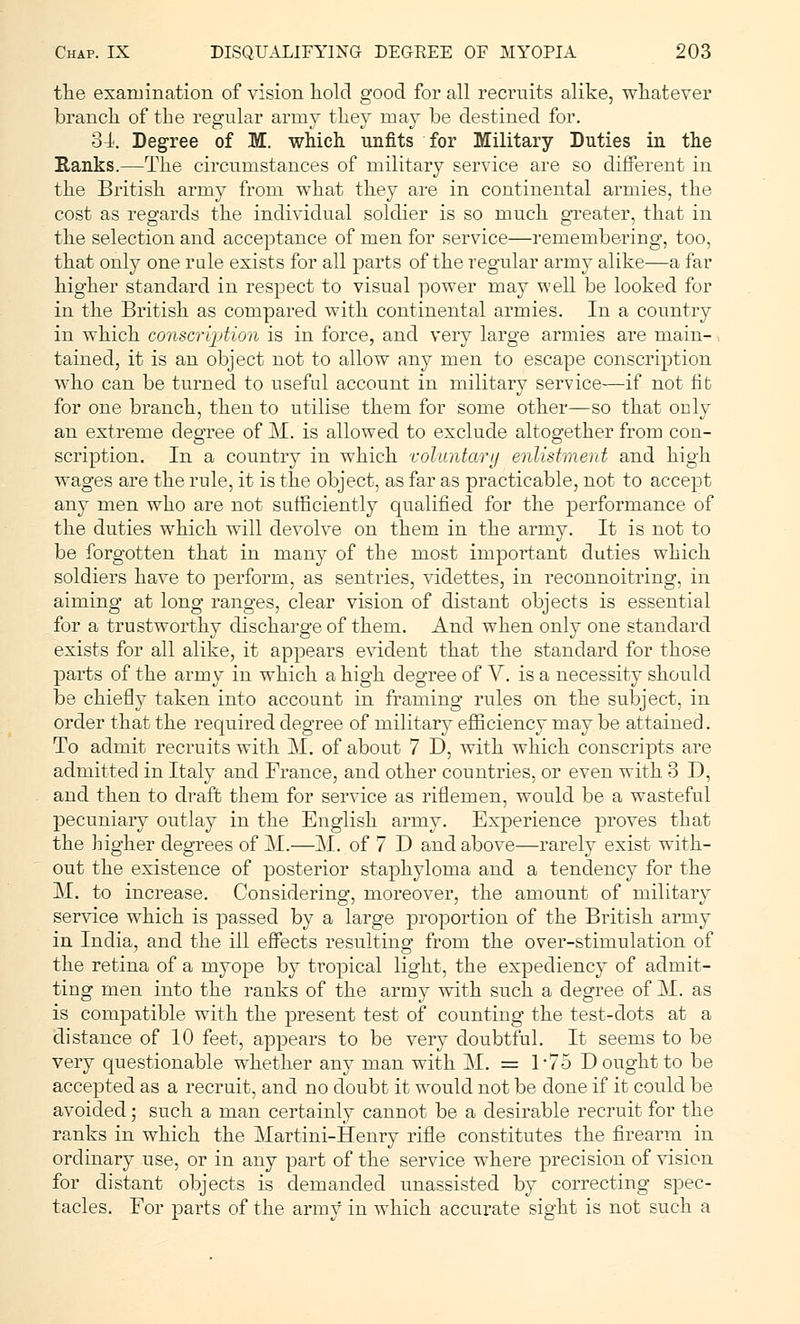 the examination of vision hold good for all recruits alike, whatever branch of the regular army they may be destined for. 34. Degree of M. which unfits for Military Duties in the Ranks.—The circumstances of military service are so different in the British army from what they are in continental armies, the cost as regards the individual soldier is so much greater, that in the selection and acceptance of men for service—remembering, too, that only one rale exists for all parts of the regular army alike—a far higher standard in respect to visual power may well be looked for in the British as compared with continental armies. In a country in which conscription is in force, and very large armies are main- tained, it is an object not to allow any men to escape conscription who can be turned to useful account in military service—if not fib for one branch, then to utilise them for some other—so that ouly an extreme degree of M. is allowed to exclude altogether from con- scription. In a country in which voluntary enlistment and high wages are the rule, it is the object, as far as practicable, not to accept any men who are not sufficiently qualified for the performance of the duties which will devolve on them in the army. It is not to be forgotten that in many of the most important duties which soldiers have to perform, as sentries, videttes, in reconnoitring, in aiming at long ranges, clear vision of distant objects is essential for a trustworthy discharge of them. And when only one standard exists for all alike, it appears evident that the standard for those parts of the army in which a high degree of V. is a necessity should be chiefly taken into account in framing rules on the subject, in order that the required degree of military efficiency may be attained. To admit recruits with M. of about 7 D, with which conscripts are admitted in Italy and France, and other countries, or even with 3 D, and then to draft them for service as riflemen, would be a wasteful pecuniary outlay in the English army. Experience proves that the higher degrees of M.—M. of 7 D and above—rarely exist with- out the existence of posterior staphyloma and a tendency for the M. to increase. Considering, moreover, the amount of military service which is passed by a large proportion of the British army in India, and the ill effects resulting from the over-stimulation of the retina of a myope by tropical light, the expediency of admit- ting men into the ranks of the army with such a degree of M. as is compatible with the present test of counting the test-dots at a distance of 10 feet, appears to be very doubtful. It seems to be very questionable whether any man with M. = 1*75 D ought to be accepted as a recruit, and no doubt it would not be done if it could be avoided; such a man certainly cannot be a desirable recruit for the ranks in which the Martini-Henry rifle constitutes the firearm in ordinary use, or in any part of the service where precision of vision for distant objects is demanded unassisted by correcting spec- tacles. For parts of the army in which accurate sight is not such a