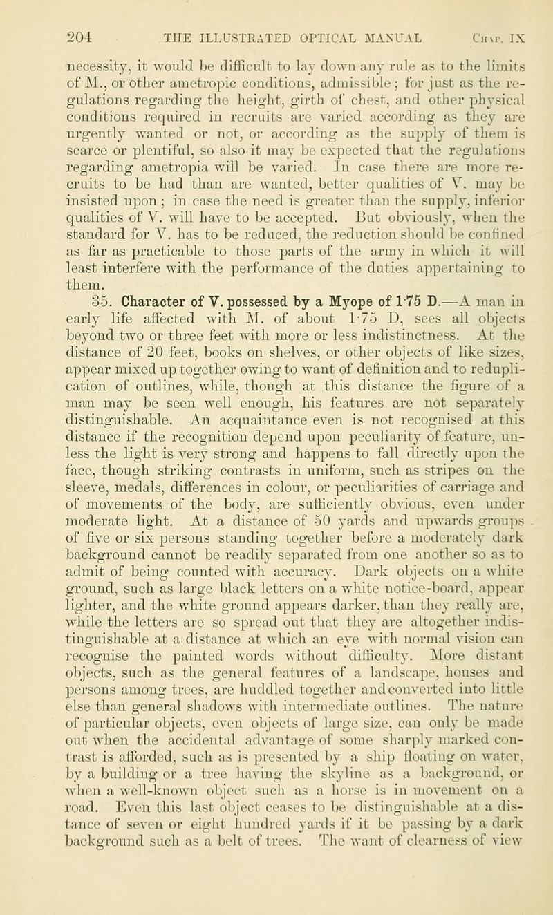 necessity, it would be difficull fco lay down any rule as to the limits of M., oriDther anietropic conditions, admissible; for just as the re- gulations regarding the height, girth of chest, and other physical conditions required in recruits are varied according as they are urgently wanted or not, or according as the supply of them is scarce or plentiful, so also it may be expected tbat the regulations regarding ametropia will be varied. In case there arc more re- cruits to be had than are wanted, better qualities of V. may be insisted upon; in case the need is greater than the supply, inferior qualities of Y. will have to be accepted. But obviously, when the standard for V. has to be reduced, the reduction should be confined as far as practicable to those parts of the army in which it will least interfere with the performance of the duties appertaining to them. 35. Character of V. possessed by a Myope of 175 D.—A man in early life affected with M. of about 1*75 D, sees all objects beyond two or three feet with more or less indistinctness. At the distance of 20 feet, books on shelves, or other objects of like sizes, appear mixed up together owing to want of definition and to redupli- cation of outlines, while, though at this distance the figure of a man may be seen well enough, his features are not separately distinguishable. An acquaintance even is not recognised at this distance if the recognition depend upon peculiarity of feature, un- less the light is very strong and happens to fall directly upon the face, though striking contrasts in uniform, such as stripes on the sleeve, medals, differences in colour, or peculiarities of carriage and of movements of the body, are sufficiently obvious, even under moderate light. At a distance of 50 yards and upwards groups of five or six persons standing together before a moderately dark background cannot be readily separated from one another so as to admit of being counted with accuracy. Dark objects on a while ground, such as large black letters on a white notice-board, appear lighter, and the white ground appears darker,than they really are. while the letters are so spread out that they are altogether indis- tinguishable at a distance at which an eye with normal vision can recognise the painted words without difficulty. More distant objects, such as the general features of a landscape, houses and persons among trees, are huddled together and converted into little else than general shadows with intermediate outlines. The nature of particular objects, even objects of large size, can only be math' out when the accidental advantage of some sharply marked con- trast is afforded, such as is presented by a ship floating on water, by a building or a tree having the Bkyline as a background, or when a well-known object such as a horse is in movement on a road. Even this last objecl ceases to be distinguishable at a dis- tance Of seven or eight hundred yards it' it be passing by a dark background such as a bell of trees. The want of clearness ^i' view