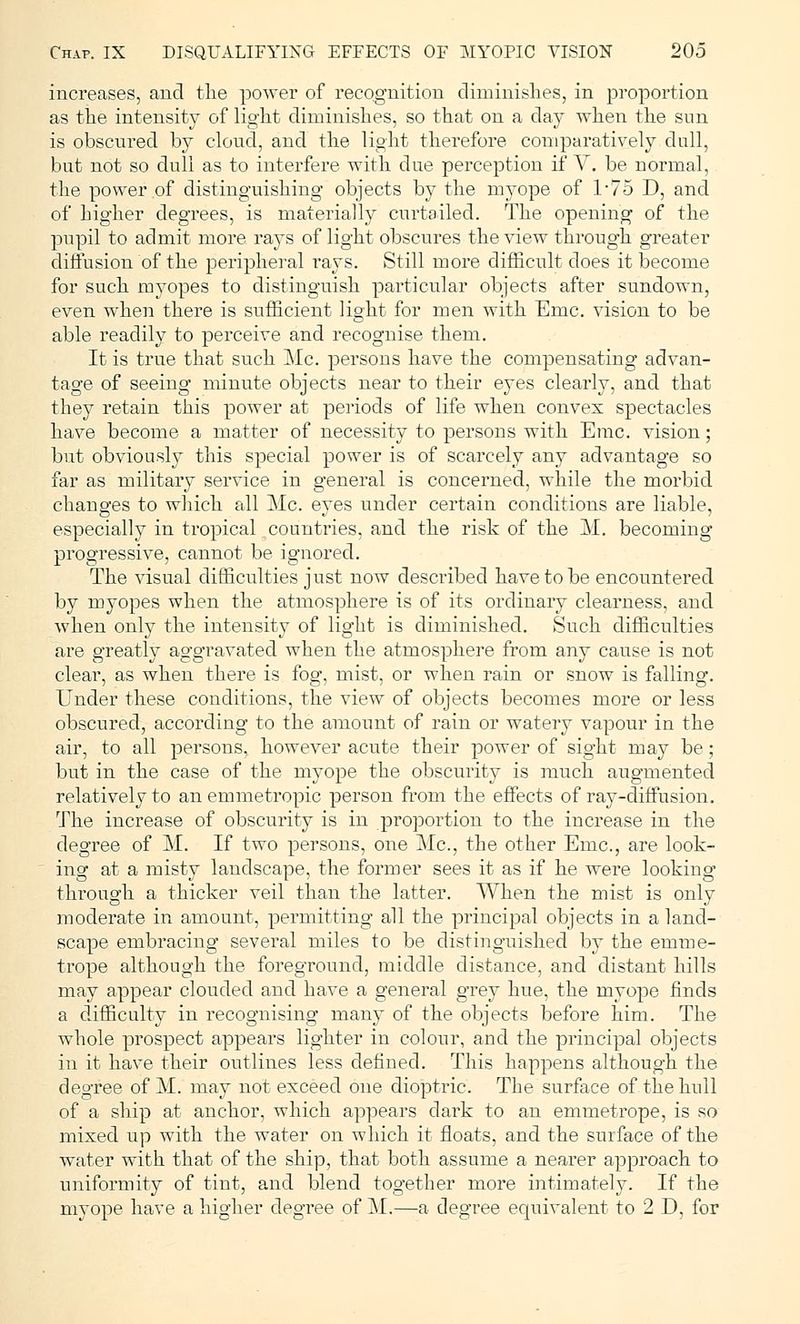 increases, and the power of recognition diminishes, in proportion as the intensity of light diminishes, so that on a day when the sun is obscured by cloud, and the light therefore comparatively dull, but not so dull as to interfere with due perception if V. be normal, the power of distinguishing objects by the myope of 1*75 D, and of higher degrees, is materially curtailed. The opening of the pupil to admit more rays of light obscures the view through greater diffusion of the peripheral rays. Still more difficult does it become for such myopes to distinguish particular objects after sundown, even when there is sufficient light for men with Emc. vision to be able readily to perceive and recognise them. It is true that such Mc. persons have the compensating advan- tage of seeing minute objects near to their eyes clearly, and that they retain this power at periods of life when convex spectacles have become a matter of necessity to persons with Emc. vision; but obviously this special power is of scarcely any advantage so far as military service in general is concerned, while the morbid changes to which all Mc. eyes under certain conditions are liable, especially in tropical countries, and the risk of the M. becoming- progressive, cannot be ignored. The visual difficulties just now described have to be encountered by myopes when the atmosphere is of its ordinary clearness, and when only the intensity of light is diminished. Such difficulties are greatly aggravated when the atmosphere from any cause is not clear, as when there is fog, mist, or when rain or snow is falling. Under these conditions, the view of objects becomes more or less obscured, according to the amount of rain or watery vapour in the air, to all persons, however acute their power of sight may be; but in the case of the myope the obscurity is much augmented relatively to an emmetropic person from the effects of ray-diffusion. The increase of obscurity is in proportion to the increase in the degree of M. If two persons, one Mc, the other Emc, are look- ing at a misty landscape, the former sees it as if he were looking through a thicker veil than the latter. When the mist is only moderate in amount, permitting all the principal objects in a land- scape embracing several miles to be distinguished by the emme- trope although the foreground, middle distance, and distant hills may appear clouded and have a general grey hue, the myope finds a difficulty in recognising many of the objects before him. The whole prospect appears lighter in colour, and the principal objects in it have their outlines less defined. This happens although the degree of M. may not exceed one dioptric The surface of the hull of a ship at anchor, which appears dark to an emmetrope, is so mixed up with the water on which it floats, and the surface of the water with that of the ship, that both assume a nearer approach to uniformity of tint, and blend together more intimately. If the myope have a higher degree of M.—a degree equivalent to 2 D, for