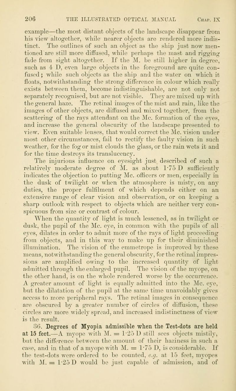 example—the most distant objects of the landscape disappear from his view altogether, while nearer objects are rendered more indis- tinct. The outlines of such an object as the ship just now men- tioned'are still more diffused, while perhaps the mast and rigging fade from sight altogether. If the M. be still higher in degree, such as 4 D, even large objects in the foregTound are quite con- fused ; while such objects as the ship and the water on which it floats, notwithstanding the strong difference in colour which really exists between them, become indistinguishable, are not only not separately recognised, but are not visible. They are mixed up with the general haze. The retinal images of the mist and rain, like the images of other objects, are diffused and mixed together, from the scattering of the rays attendant on the Mc. formation of the eyes, and increase the general obscurity of the landscape presented to view. Even suitable lenses, that would correct the Mc. vision under most other circumstances, fail to rectify the faulty vision in such weather, for the fog or mist clouds the glass, or the rain wets it and for the time destroys its translucency. The injurious influence on eyesight just described of such a relatively moderate degree of M. as about 1*75 D sufficiently indicates the objection to putting Mc. officers or men, especially in the dusk of twilight or when the atmosphere is misty, on any duties, the proper fulfilment of which depends either on an extensive range of clear vision and observation, or on keeping a sharp outlook with respect to objects which are neither very con- spicuous from size or contrast of colour. When the quantity of light is much lessened, as in twilight or dusk, the pupil of the Mc. eye, in common with the pupils of all eyes, dilates in order to admit more of the rays of light proceeding from objects, and in this way to make up for their diminished illumination. The vision of the emmetrope is improved by these means, notwithstanding the general obscurity, for the retinal impres- sions are amplified owing to the increased quantity of light admitted through the enlarged pupil. The vi-ion of the myope, on the other hand, is on the whole rendered worse by the occurrence. A greater amount of light is equally admitted into the Me. eye, but the dilatation of the pupil at the same time unavoidably gives access to more peripheral rays. The retinal images in consequence are obscured by a greater number of circles of diffusion, these circles are more widely spread, and increased indistinctness of view is the result. ■><>. Degrees of Myopia admissible when the Test-dots are held at 15 feet.—A myope with M. = L'25 0 still sees objects mistily-, but (lie difference between the amounl of their haziness in such a case, and in that ofamyopewith M. = L • 75 D, is considerable. If the test-dots were ordered to be counted, e.g. at L5 feet, myopes with M. = L*25D would be just capable o[' admission, and of
