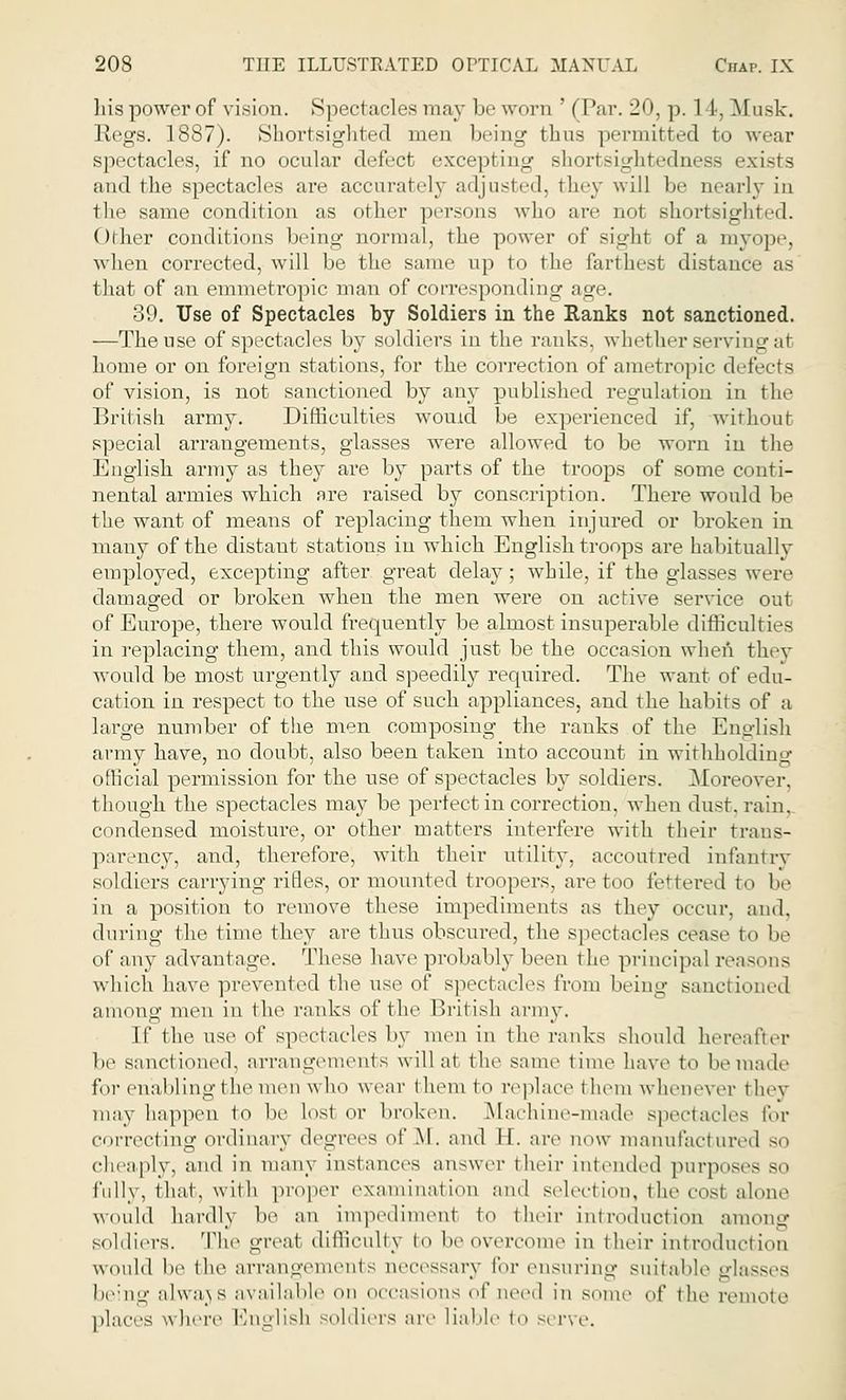 liis power of vision. Spectacles may be worn ' (Par. 20, p. 1 1, Musk. Regs. 1887). Shortsighted men being thus permitted to wear spectacles, if no ocular defect excepting shortsightedness exists <md the spectacles are accurately adjusted, they will be nearly in the same condition as other persons who are not shortsighted. Other conditions being normal, the power of sight of a myope, when corrected, will be the same up to the farthest distance as that of an emmetropic man of corresponding age. 39. Use of Spectacles by Soldiers in the Ranks not sanctioned. —The use of spectacles by soldiers in the ranks, whether serving at home or on foreign stations, for the correction of araetropic detects of vision, is not sanctioned by any published regulation in the British army. Difficulties would be experienced if, without special arrangements, glasses were allowed to be worn in the English army as they are by parts of the troops of some conti- nental armies which are raised by conscription. There would be the want of means of replacing them when injured or broken in many of the distant stations in which English troops are habitually employed, excepting after great delay; while, if the glasses were damaged or broken when the men were on active service out of Europe, there would frequently be almost insuperable difficulties in replacing them, and this would just be the occasion when they would be most urgently and speedily required. The want of edu- cation in respect to the use of such appliances, and the habits of a large number of the men composing the ranks of the English army have, no doubt, also been taken into account in withholding official permission for the use of spectacles by soldiers. Moreover, though the spectacles may be perfect in correction, when dust, rain. condensed moisture, or other matters interfere with their trans- parency, and, therefore, with their utility, accoutred infantry soldiers carrying rifles, or mounted troopers, are too fettered to be in a position to remove these impediments as they occur, and. during the time they are thus obscured, the spectacles cease to be of any advantage. These have probably been the principal reasons which have prevented the use of spectacles from beiug sancti among men in the ranks of the British army. If the use of spectacles by men in the ranks should hereafter be sand ioxied, arrangements will at t he same 1 ime have io be made for enabling the men who wear them to replace them whenever they may happen to be lost or broken. Machine-made spectacles for correcting ordinary degrees of M. and II. are now manufactured so cheaply, and in many instances answer their intended purposes 30 fully, that, with proper examination and selection, the cosl alone would hardly be an impediment \o their introduction among soldiers. The -Teat difficulty I be overcome in their introduction would be the arrangements necessary for ensuring suitable gl being alwajs available on occasions ^<\' need in some ,^' the remote places where English soldiers are liable to serve.