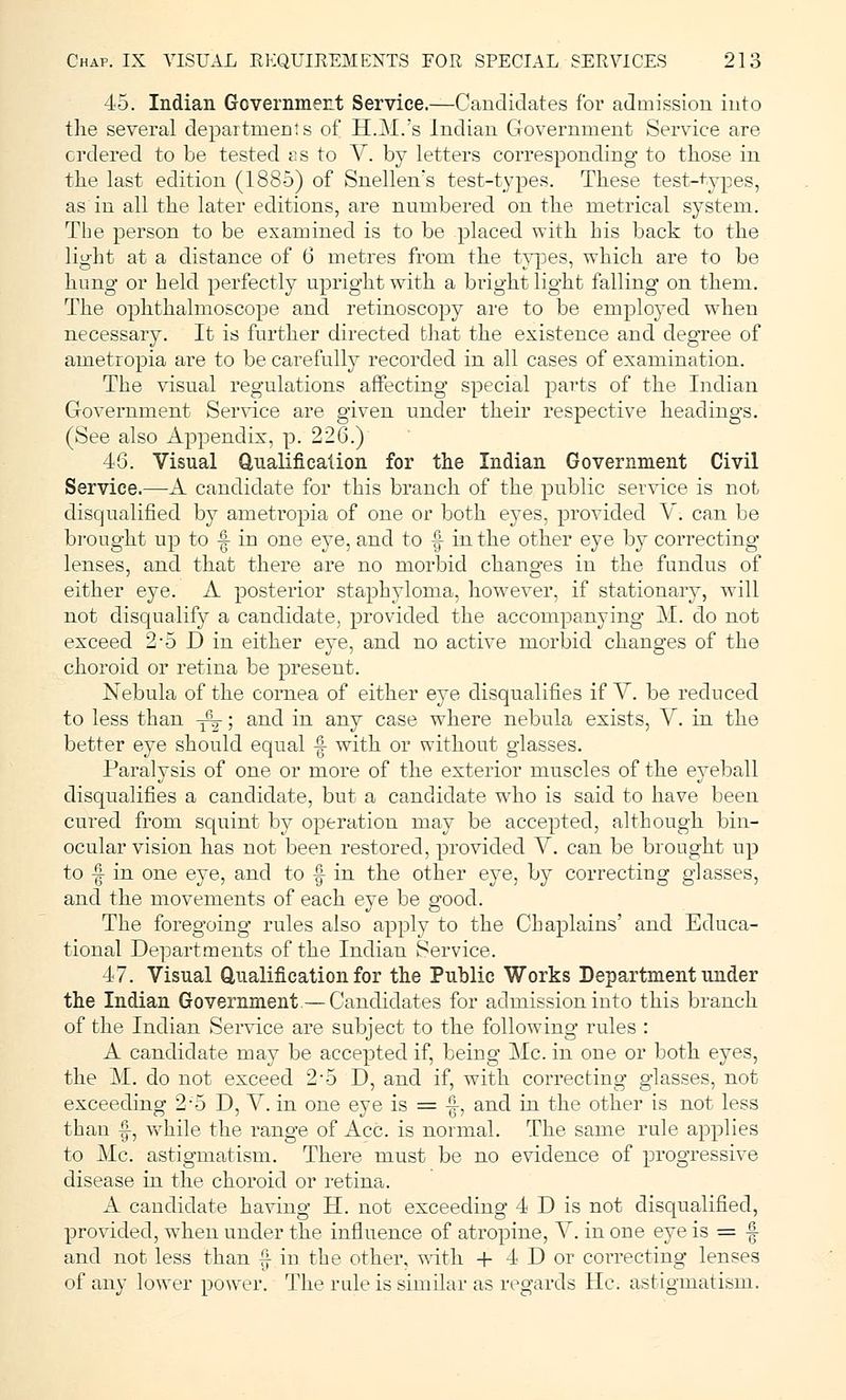 45. Indian Government Service.—Candidates for admission into the several departments of H.M.'s Indian Government Service are ordered to be tested as to V. by letters corresponding to those in the last edition (1885) of Snellen's test-types. These test-types, as in all the later editions, are numbered on the metrical system. The person to be examined is to be placed with his back to the light at a distance of 6 metres from the types, which are to be hung or held perfectly upright with a bright light falling on them. The ophthalmoscope and retinoscopy are to be employed when necessary. It is further directed that the existence and degree of ametropia are to be carefully recorded in all cases of examination. The visual regulations affecting special parts of the Indian Government Service are given under their respective headings. (See also Appendix, p. 226.) 46. Visual Qualification for the Indian Government Civil Service.—A candidate for this branch of the public service is not disqualified by ametropia of one or both eyes, provided V. can be brought up to -§- in one eye, and to f- in the other eye by correcting lenses, and that there are no morbid changes in the fundus of either eye. A posterior staphyloma, however, if stationary, will not disqualify a candidate, provided the accompanying M. do not exceed 2*5 D in either eye, and no active morbid changes of the choroid or retina be present. Nebula of the cornea of either eye disqualifies if V. be reduced to less than -^; and in any case where nebula exists, V. in the better eye should equal -| with or without glasses. Paralysis of one or more of the exterior muscles of the eyeball disqualifies a candidate, but a candidate who is said to have been cured from squint by operation may be accepted, although bin- ocular vision has not been restored, provided V. can be brought up to |- in one eye, and to -f in the other eye. by correcting glasses, and the movements of each eye be good. The foregoing rules also apply to the Chaplains' and Educa- tional Departments of the Indian Service. 47. Visual Qualification for the Public Works Department under the Indian Government.— Candidates for admission into this branch of the Indian Service are subject to the following rules : A candidate may be accepted if, being Mc. in one or both eyes, the M. do not exceed 2-5 D, and if, with correcting glasses, not exceeding 2*5 D, V. in one eye is = -§-, and in the other is not less than •§-, while the range of Ace. is normal. The same rule applies to Mc. astigmatism. There must be no evidence of progressive disease in the choroid or retina. A candidate having H. not exceeding 4 D is not disqualified, provided, when under the influence of atropine, V. in one eye is = § and not less than f in the other, with + 4 D or correcting lenses of any lower power. The rule is similar as regards He. astigmatism.