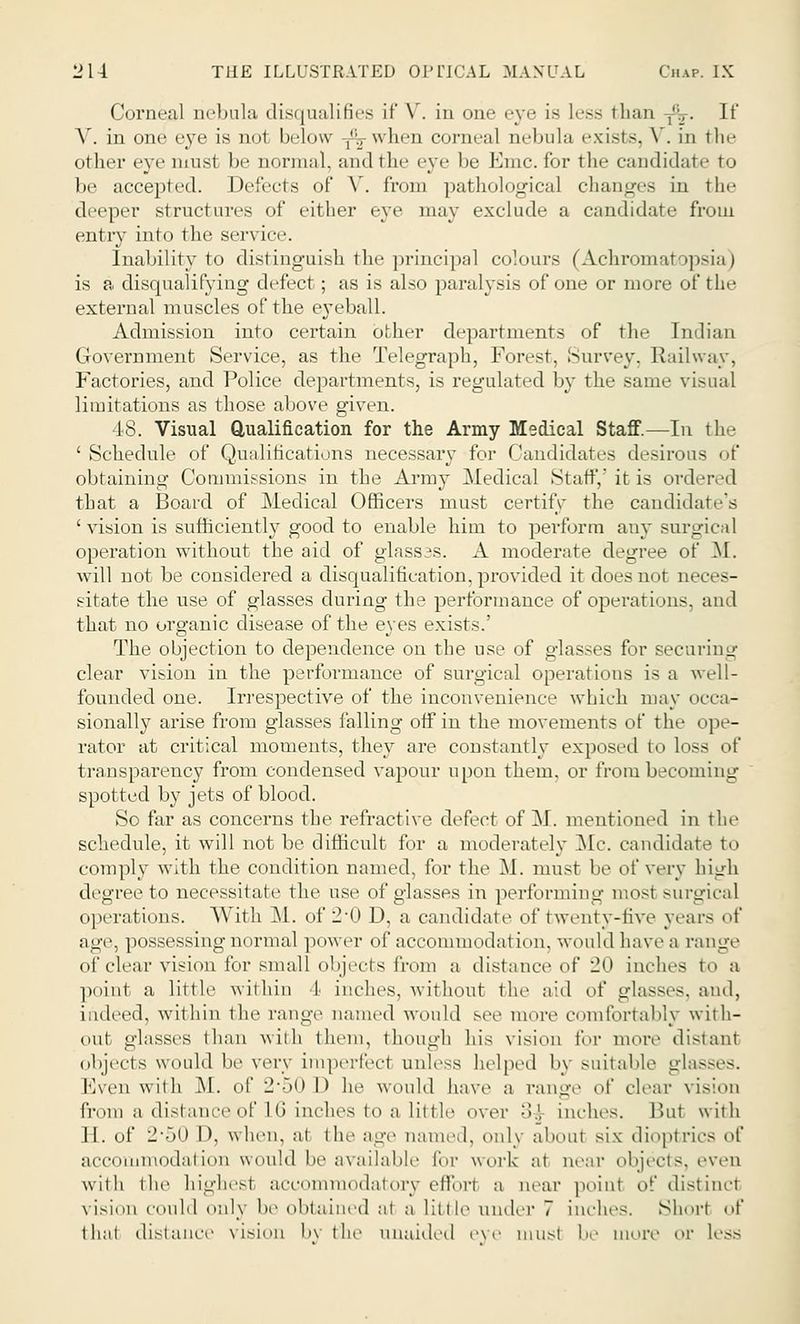 Corneal nebula disqualifies it' \ . in om- eye is Less than -,-v. If V. in one eye is no1 In-low ,';., when corneal nebula exists. V. in the other eye must be normal, and the eye be Emc.for the candidate to be accepted. Defects of Y. from pathological changes in the deeper structures of either eye may exclude a candidate from entry into the service. Inability to distinguish the principal colours (Achromatopsia) is a disqualifying defect; as is also paralysis of one or more of the external muscles of the eyeball. Admission into certain other departments of the Indian Government Service, as the Telegraph, Forest. Survey, Railway, Factories, and Police departments, is regulated by the same visual limitations as those above given. 48. Visual Qualification for the Army Medical Staff.—In the ' Schedule of Qualifications necessary for Candidates desirous of obtaining Commissions in the Army Medical Staff/it is ordered that a Board of Medical Officers must certify the candidate's ' vision is sufficiently good to enable him to perform any surgical operation without the aid of glasses. A moderate degree of M. will not be considered a disqualification, provided it does not neces- sitate the use of glasses during the performance of operations, and that no organic disease of the eyes exists.' The objection to dependence on the use of glasses for securing clear vision in the performance of surgical operations is a well- founded one. Irrespective of the inconvenience which may occa- sionally arise from glasses falling off in the movements of the ope- rator at critical moments, they are constantly exposed to loss transparency from condensed vapour upon them, or from becoming spotted by jets of blood. So far as concerns the refractive defect of M. mentioned in the schedule, it will not be difficult for a moderately Mc. candidate to comply with the condition named, for the M. must be of very high degree to necessitate the use of glasses in performing most surgical operations. With M. of 2-0 D, a candidate of twenty-five years of age, possessing normal power of accommodation, would have a range of clear vision for small objects from a distance of 20 inches to a point a little within I inches, without the aid of glasses, and, indeed, within the range named would see more comfortably with- out glasses than with them, though his vision for more distant objects would be very imperfect unless helped by suitable glasses. Even with M. of 2*50 l> he would have a range of clear vis;on from a distance of 16 inches to a little over :?.l inches. But with II. of li'ol) 1), when, at ill.' age name,I, only about six dioptrics of accommodation would be available for work at near objects, even with the highest acoommodatory effbri a near point of distinct vision could only be obtained at a little under 7 inches. Short of that distance vision by the unaided eve must be more or Less