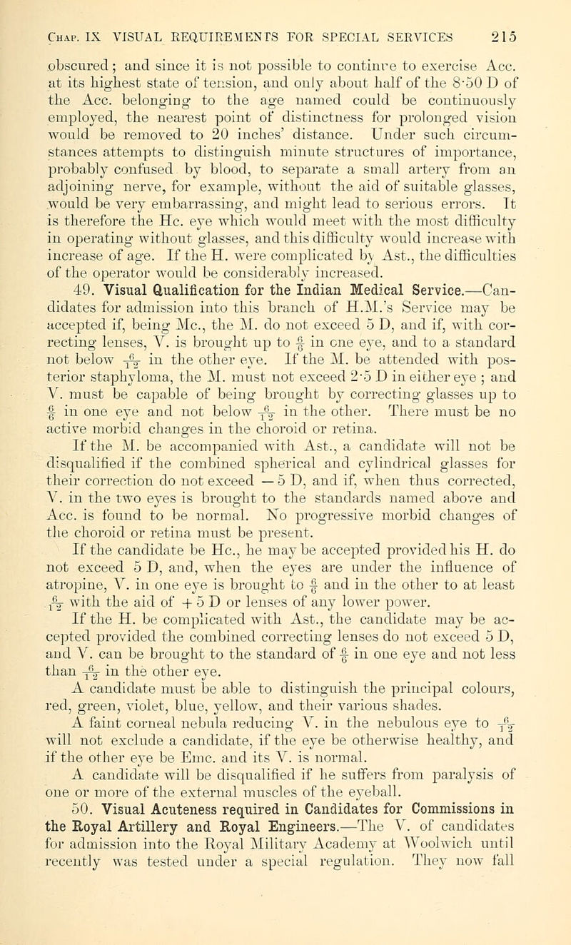 obscured; and since it is not possible to continre to exercise Ace. at its highest state of tension, and only about half of the 8-50 D of the Ace. belonging to the age named could be continuously employed, the nearest point of distinctness for prolonged vision would be removed to 20 inches' distance. Under such circum- stances attempts to distinguish minute structures of importance, probably confused by blood, to separate a small artery from an adjoining nerve, for example, without the aid of suitable glasses, would be very embarrassing, and might lead to serious errors. It is therefore the He. eye which would meet with the most difficulty in operating without glasses, and this difficulty would increase with increase of age. If the H. were complicated bv Ast., the difficulties of the operator would be considerably increased. 49. Visual Qualification for the Indian Medical Service.—Can- didates for admission into this branch of H.M.'s Service may be accepted if, being Ma, the M. do not exceed 5 D, and if, with cor- recting lenses, V. is brought up to -| in one eye, and to a standard not below -fy in the other eye. If the M. be attended with pos- terior staphyloma, the M. must not exceed 2-5 D in either eye ; and V. must be capable of being brought by correcting glasses up to -| in one eye and not below T6o- in the other. There must be no active morbid changes in the choroid or retina. If the M. be accompanied with Ast., a candidate will not be disqualified if the combined spherical and cylindrical glasses for their correction do not exceed — 5 D, and if, when thus corrected, V. in the two eyes is brought to the standards named above and Ace. is found to be normal. No progressive morbid changes of the choroid or retina must be present. If the candidate be He, he maybe accepted provided his H. do not exceed 5 D, and, when the eyes are under the influence of atropine, V. in one eye is brought to -| and in the other to at least .x^- with the aid of -f 5 D or lenses of any lower power. If the H. be complicated with Ast., the candidate may be ac- cepted provided the combined correcting lenses do not exceed 5 D, and V. can be brought to the standard of -| in one eye and not less than -j^- in the other eye. A candidate must be able to distinguish the principal colours, red, green, violet, blue, yellow, and their various shades. A faint corneal nebula reducing V. in the nebulous eye to -^2 will not exclude a candidate, if the eye be otherwise healthy, and if the other eye be Erne, and its V. is normal. A candidate will be disqualified if he suffers from paralysis of one or more of the external muscles of the eyeball. 50. Visual Acuteness required in Candidates for Commissions in the Royal Artillery and Royal Engineers.—The V. of candidates for admission into the Royal Military Academy at Woolwich until recently was tested under a special regulation. They now fall