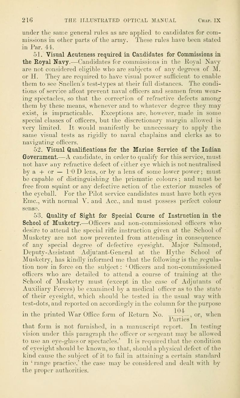under the same general rales as are applied to candidates for com- missions in other parts of the army. These rules have been stated in Par. 44. 51. Visual Acutsness required in Candidates for Commissions in the Royal Navy.—Candidates for commissions in the Royal Navy are not considered eligible who are subjects of any degrees of M. or H. They are required to have visual power sufficient to enable them to see Snellen's test-types at their full distances. The condi- tions of service afloat prevent naval officers and seamen from weal- ing spectacles, so that the correction of refractive defects among them by these means, whenever and to whatever degree they may exist, is impracticable. Exceptions are, however, made in some special classes of officers, but the discretionary margin allowed is very limited. It would manifestly be unnecessary to apply the same visual tests as rigidly to naval chaplains and clerks as to navigating- officers. 52. Visual Qualifications for the Marine Service of the Indian Government.—A candidate, in order to qualify for this service, must not have any refractive defect of either eye which is not neutralised by a + or — hOD lens, or by a lens of some lower power; must be capable of distinguishing the prismatic colours ; and must be free from squint or any defective action of the exterior muscles of the eyeball. For the Pilot service candidates must have both eyes Emc, with normal V. and Ace, and must possess perfect colour sense. 53. Quality of Sight for Special Course of Instruction in the School of Musketry.—Officers and non-commissioned officers who desire to attend the special rifle instruction given at the School of Musketry are not now prevented from attending in consequence of any special degree of defective eyesight. Major Salmond, Deputy-Assistant Adjutant-General at the Hythe School of Musketry, has kindly informed me that the following is tin- regula- tion now in force on the subject: 'Officers and non-commissioned officers who are detailed to attend a course of training at the School of Musketry must (except in the case of Adjutants of Auxiliary Forces) he examined by a medical officer as to the state of their eyesight, which should he tested in the usual way with hst-dots, and reported on accordingly in the column for the purpose in the printed War Office form of Return No. -— .or, when Parties that form is not furnished, in a manuscript report. In testing vision under this paragraph the officer or sergeant may be allowed to use an eye-glass or spectacles.' It is required that the condition of eyesight should be known, so that, should a physical defect of the kind cause the subject of it to fail in attaining a certain standard in 'range practice,1 the case may he considered and dealt with by t lie proper aul lioril ies.