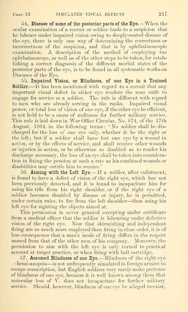54. Disease of some of the posterior parts of the Eye. —When the ocular examination of a recruit or soldier leads to a suspicion that he labours under impaired vision owing to deeply-seated disease of the eye, there is only one way of determining the correctness or incorrectness of the suspicion, and that is by ophthalmoscopic examination. A description of the method of employing tne ophthalmoscope, as well as of the other steps to be taken, for estab- lishing a correct diagnosis of the different morbid states of the posterior parts of the eye, is to be found in all systematic works on Diseases of the Eye. 55. Impaired Vision, or Blindness, of one Eye in a Trained Soldier.—It has been mentioned with regard to a recruit that any important visual defect in either' eye renders the man unfit to engage for service as a soldier. The rule is different with regard to men who are already serving in the ranks. Impaired visual power, or total loss of vision of one eye, if the other eye be efficient, is not held to be a cause of unfitness for further military service. This rule is laid down in War Office Circular, No. 874, of the 17th August, 1864, in the following terms: 'No soldier shall be dis- charged for the loss of one eye only, whether it be the right or the left; but if a soldier shall have lost one eye by a wound in action, or by the effects of service, and shall receive other wounds or injuries in action, or be otherwise so disabled as to render his discharge necessary, the loss of an eye shall be taken into considera- tion in fixing the pension at such a rate as his combined wounds or disabilities may entitle him to receive.' 56. Aiming with the Left Eye.—If a soldier, after enlistment, is found to have a defect of vision of the right eye, which has not been previously detected, and it is found to incapacitate him for using his rifle from his right shoulder, or if the right eye of a soldier becomes disabled by disease or injury, he is permitted, under certain rules, to fire from the left shoulder—thus using his left eye for sighting the objects aimed at. This permission is never granted excepting under certificate from a medical officer that the soldier is labouring under defective vision of the right eye. Now that skirmishing and independent firing are so much more employed than firing in close order, ifc is of less consequence that a man's mode of firing differs in the respect named from that of the other men of his company. Moreover, the permission to aim with the left eye is only turned to practical account at target practice, or when firing with ball cartridge. 57. Assumed Blindness of one Eye.—Blindness of the right eye - -hemi-anopsia—is not unfrequently simulated in foreign armies to escape conscription, but English soldiers very rarely make pretence of blindness of one eye, because it is well known among them that uniocular loss of V. does not incapacitate for further military service. Should, however, blindness of one eye be alleged to exist,