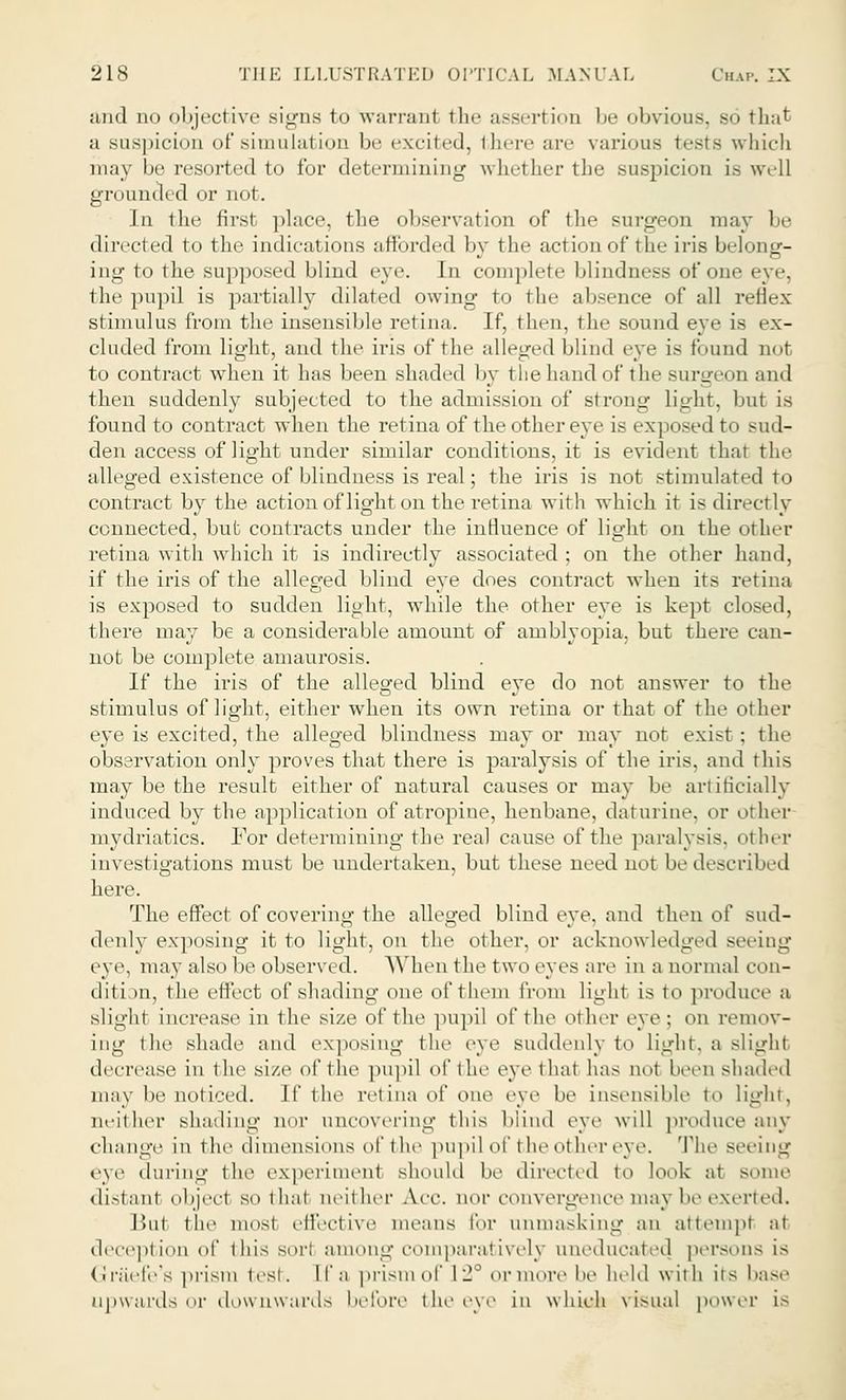 and no objective signs to warranl the assertion be obvious, bo that a suspicion of simulation be excited, there are various tests which may be resorted to for determining whether the suspicion is well grounded or not. In the first place, the observation of the surgeon may be directed to the indications afforded by the action of the iris belong- ing to the supposed blind eye. In complete blindness of one eye, the pupil is partially dilated owing to the absence of all reflex stimulus from the insensible retina. If, then, the sound eye is ex- cluded from light, and the iris of the alleged blind eye is found not to contract when it has been shaded by the hand of the surgeon and then suddenly subjected to the admission of strong lie/ht. but is found to contract when the retina of the other eye is exposed to sud- den access of light under similar conditions, it is evident that the alleged existence of blindness is real; the iris is not stimulated to contract by the action of light on the retina with which it is directly connected, but contracts under the influence of light on the other retina with which it is indirectly associated ; on the other hand, if the iris of the alleged blind eye does contract when its retina is exposed to sudden light, while the other eye is kept closed, there may be a considerable amount of amblyopia, but there can- not be complete amaurosis. If the iris of the alleged blind eye do not answer to the stimulus of light, either when its own retina or that of the other eye is excited, the alleged blindness may or may not exist : the observation only proves that there is paralysis of the iris, and this may be the result either of natural causes or may be artificially induced by the application of atropine, henbane, daturine, or other mydriatics. For determining the real cause of the paralysis, other investigations must be undertaken, but these need not be described here. The effect of covering the alleged blind eye. and then of sud- denly exposing it to light, on the other, or acknowledged seeing eye, may also be observed. When the two eyes are in a normal con- diti m, the effect of shading one of them from light is to produce a slight increase in the size of the pupil of the other eve ; od remov- ing the shade and exposing the eye suddenly to light. a slight decrease in the size of the pupil of the eye that has not been shaded may be noticed. If the retina of one eye be insensible to light, neither shading nor uncovering this blind eye will produce any change in the dimensions of t lie pupil of the other eye. The seeing eye during the experiment should be directed to look at some distant objed so that neither Aee. QOr Com ergence may be exerted. Bui the most effective means for unmasking an attempt at deception of this son among comparatively uneducated persons is (i raefe's prism lest . [f a prism of 12° Or more be held with its base upwards or downwards before the eye in which visual power is