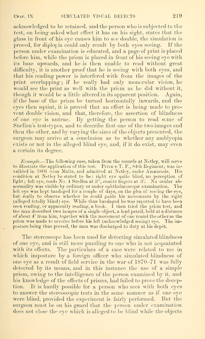 acknowledged to be retained, and the person who is subjected to the test, on being asked what effect it has on his sight, states that the glass in front of his eye causes him to see double, the simulation is proved, for diplopia could only result by both eyes seeing. If the person under examination is educated, and a page of print is placed before him, while the prism is placed in front of his seeing eye with its base upwards, and he is then unable to read without great difficulty, it is another proof that he is seeing with both eyes, and that his reading power is interfered with from the images of the print overlapping; if he really had only monocular vision, he would see the print as well with the prism as he did without it, though it would be a little altered in its apparent position. Again, if the base of the prism be turned horizontally inwards, and the eyes then squint, it is proved that an effort is being made to pre- vent double vision, and that, therefore, the assertion of blindness of one eye is untrue. By getting the person to read some of Snellen's test-types, and to describe first one of the two images and then the other, and by varying the sizes of the objects presented, the surgeon may arrive at a conclusion as to whether any amblyopia exists or not in the alleged blind eye, and, if it do exist, may even a certain its degree. Example.—The following case, taken from the records at Netley, will serve to illustrate the application of this test. Priva'e T. F., 84th Eegirnent, was in- valided in 18G6 ironi Malta, and admitted at Netley, under Amaurosis. His condition at Netley he stated to be: ri«ht eye quite blind, no perception of light; left eye, reads No. 4 Snellen at '6, counts fingers at 2>'. No ocular ab- normality was visible by ordinary or under ophthalmoscopic examination. The left eye was kept bandaged for a couple of days, on the plea of resting the e-se, but really to observe whether he could guide his movements by the right (alleged totally blind) eye. While thus bandaged he was reported to have been seen reading, or apparently reading, a book. I then tiied the prL-rn test, and the man described two images of a single object, a lead pencil, held at a distance of about 4' from him, together with the movement of one round the other as the prism was made to revolve before his left (acknowledged seeing) e^e. The im- posture being thus proved, the man was discharged to duty at his depot. The stereoscope has been used for detecting simulated blindness of one eye, and is still more puzzling to one who is not acquainted with its effects. The particulars of a case were related to me in which imposture by a foreign officer who simulated blindness of one eye as a result of field service in the war of 1870-71 was fully detected, by its means, and in this instance the use of a simple prism, owing to the intelligence of the person examined by it, and. his knowledge of the effects of prisms, had failed to prove the decep- tion. It is hardly possible for a person who sees with both eyes to answer the stereoscopic tests in the same manner as if one eye were blind, provided the experiment is fairly performed. But the surgeon must be on his guard that the person under examination does not close the eye which is alleged to be blind while the objects