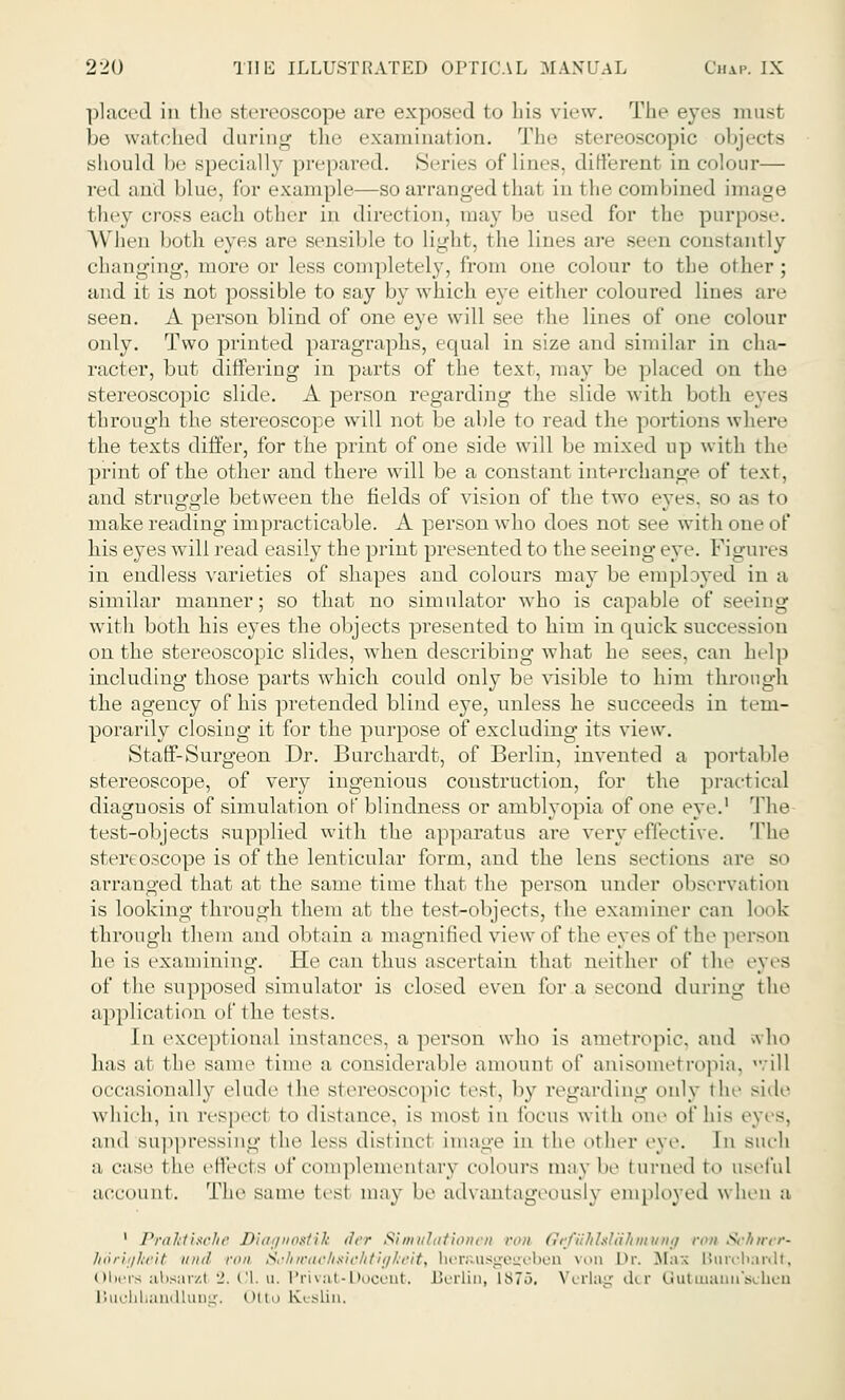 placed in the stereoscope are exposed to his view. The eyes must be watched daring the examination. The stereoscopic objects should be specially prepared. Series of lines, different in colour— red and blue, for example—so arranged that in the combined image they cross each other in direct ion, may be used for the purpose. When both eyes are sensible to light, the lines are seen constantly changing, more or less completely, from one colour to the other; and it is not possible to say by which eye either coloured lines are seen. A person blind of one eve will see the lines of one colour only. Two printed paragraphs, equal in size and similar in cha- racter, but differing in parts of the text, may be placed on the stereoscopic slide. A person regarding the slide with both eyes through the stereoscope will not be able to read the portions where the texts differ, for the print of one side will be mixed up with the print of the other and there will be a constant interchange of text, and struggle between the fields of vision of the two eyes, so as to make reading impracticable. A person who does not see with one of his eyes will read easily the print presented to the seeing eye. Figures in endless varieties of shapes and colours may be employed in a similar manner; so that no simulator who is capable of seeing with both his eyes the objects presented to him in quick succes>ion on the stereoscopic slides, wdien describing what he sees, can help including those parts which could only be visible to him through the agency of his pretended blind eye, unless he succeeds in tem- porarily closing it for the purpose of excluding its view. Staff-Surgeon Dr. Burchardt, of Berlin, invented a portable stereoscope, of very ingenious construction, for the practical diagnosis of simulation of blindness or amblyopia of one eye.1 The test-objects supplied with the apparatus are very effective. The ster< oscope is of the lenticular form, and the lens sect ions are so arranged that at the same time that the person under observation is looking through them at the test-objects, the examiner can look through them and obtain a magnified view ^i' the eyes of the person he is examining. He can thus ascertain that neither of the eyes of the supposed simulator is closed even for a second during the application of the tests. In exceptional instances, a person who is ametropic, and who has at thi' same time a considerable amount of anisometropia, .ill occasionally elude the Stereoscopic test, by regarding only the side which, in respect to distance, is most in focus with one of his eyes, and suppressing the less distinct image in the other eye. In such a case the ell'ect s of com piemen! ary colours may be turned to useful account. The same tesl may be advantageously employed when a 1 Praktisohe Diagnostik der Simvlationen run Orfiihlslahmwig run Schtrer- lioriijheit mill ron Sukwac/isiehtigheit, uer&usgegeben \n Dr. Mas Burchardt, Obers absarzt 2. CI. u. Privat-Docent. Berlin, L875. Verlag der Gutmanu'schen BuchbandluD?. Otto 1\< slin.