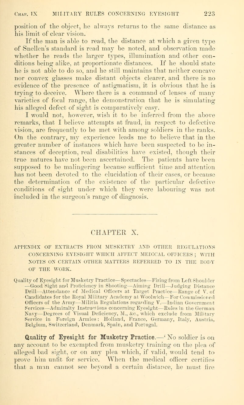 position of the object, lie always returns to the same distance as his limit of clear vision. If the man is able to read, the distance at which a given type of Snellen's standard is read may be noted, and observation made whether he reads the larger types, illumination and other con- ditions being alike, at proportionate distances. If he should state he is not able to do so, and he still maintains that neither concave nor convex glasses make distant objects clearer, and there is no evidence of the presence of astigmatism, it is obvious that he is trying to deceive. Where there is a command of lenses of many varieties of focal range, the demonstration that he is simulating his alleged defect of sight is comparatively easy. I would not, however, wish it to be inferred from the above remarks, that I believe attempts at fraud, in respect to defective vision, are frequently to be met with among soldiers in the ranks. On the contrary, my experience leads me to believe that in the greater number of instances which have been suspected to be in- stances of deception, real disabilities have existed, though their true natures have not been ascertained. The patients have been supposed to be malingering because sufficient time and attention has not been devoted to the elucidation of their cases, or because the determination of the existence of the particular defective conditions of sight under which they were labouring was not included in the surgeon's range of diagnosis. CHAPTER X. APPENDIX OF EXTRACTS FROM MUSKETRY AND OTHER REGULATIONS CONCERNING EYESIGHT WHICH AFFECT MEDICAL OFFICERS ; WITH NOTES ON CERTAIN OTHER MATTERS REFERRED TO IN THE BODY OF THE WORK. Quality of Eyesight for Musketry Practice—Spectacles—Firing from Left Shoulder —Good Sight and Proficiency in Shooting—Aiming Drill—Judging Distance Drill—Attendance of Medical Officers at Target Practice—Range of V. of -Candidates for the Royal Military Academy at Woolwich—For Commissioned Officers of the Army—Militia Regulations regarding V.—Indian Government Services—Admiralty Instructions concerning Eyesight—Rules in the German Navy—Degrees of Visual Deficiency, M., &c, which exclude from Military- Service in Foreign Armies: Holland, France, Germany, Italy, Austria, Belgium, Switzerland, Denmark, Spain, and Portugal. Quality of Eyesight for Musketry Practice.—• No soldier is on any account to be exempted from musketry training on the plea of alleged bad sight, or on any plea which, if valid, would tend to prove him unfit for service. When the medical officer certifies that a man cannot see bevond a certain distance, he must fire