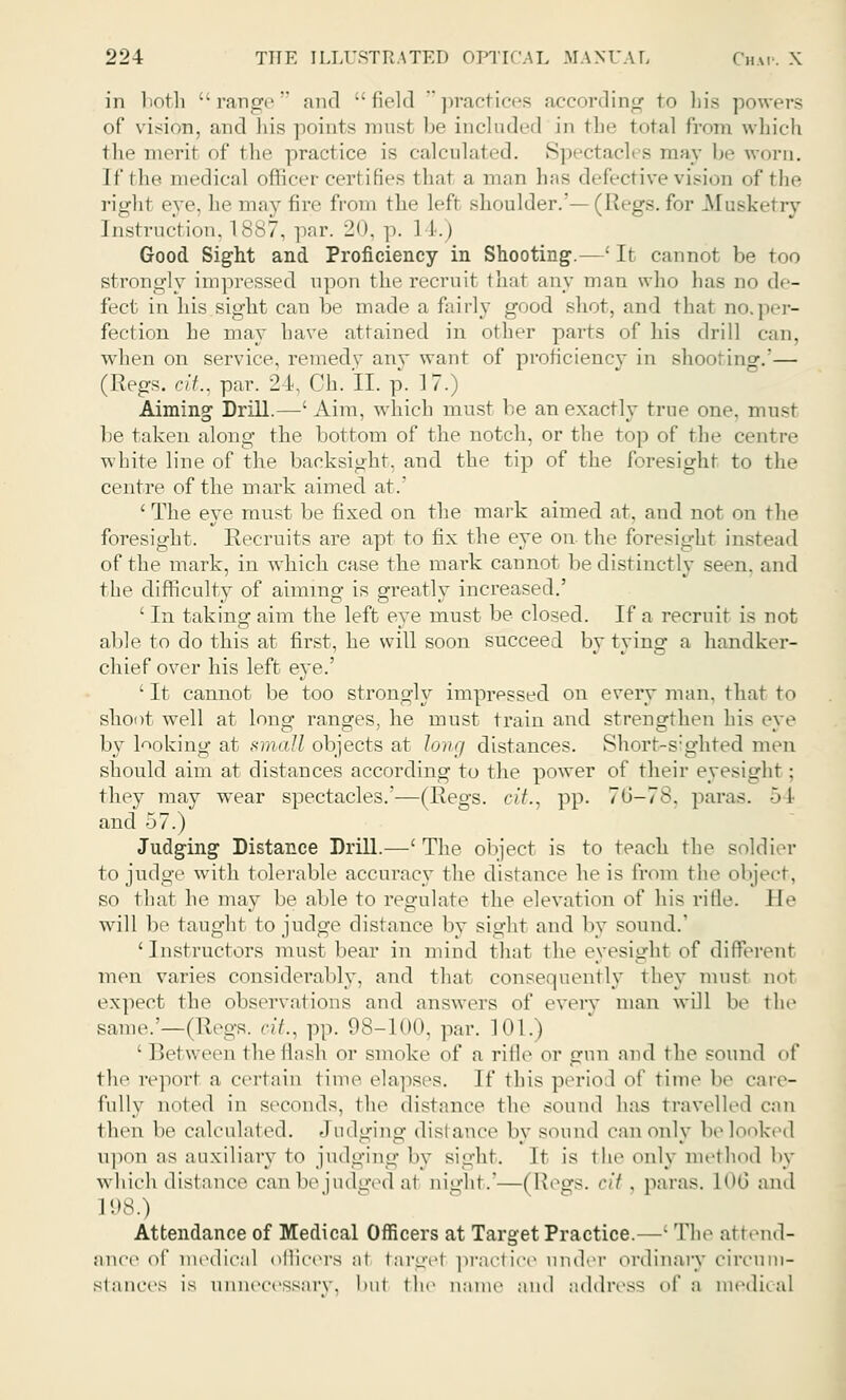 in both range and field practices according to his powers of vision, and his points must be included in the total from which the meril of the practice is calculated. Spectacles may be worn. [f the medical officer cerl ifies thai a man has defective vision of the righl eye, he may fire from the lefl shoulder.'—(Regs, for Musketry Instruction. 1887, par. 20, p. 1 1.) Good Sight and Proficiency in Shooting.—' It cannot be too strongly impressed upon the recruit that any man who has no de- fect in his sight can be made a fairly good shot, and that no.per- fection he may have attained in other parts of his drill can, when on service, remedy any want of proficiency in shooting.'— (Regs. nl.. par. 24, Ch. II. p. 17.) Aiming Drill.—' Aim, which must be an exactly true one. must be taken along the bottom of the notch, or the top of the centre white line of the backsight, and the tip of the foresight to the centre of the mark aimed at.' ' The eye must be fixed on the mark aimed at, and not on the foresight. Recruits are apt to fix the eye on the foresight instead of the mark, in which case the mark cannot be distinctly seen, and the difficulty of aiming is greatly increased.' ' In taking aim the left eye must be closed. If a recruit is not able to do this at first, he will soon succeed by tying a handker- chief over his left eye.' ' It cannot be too strongly impressed on every man, that to shoot well at long ranges, he must train and strengthen his eye by looking at small objects at long distances. Short-sighted men should aim at distances according to the power of their eyesight ; they may wear spectacles.'—(Regs, tit., pp. 76—78, paras. :> I and 57.) Judging Distance Drill.—'The object is to teach the soldier to judge with tolerable accuracy the distance he is from the object, so that he may be able to regulate the elevation of his rifle. Be will be taught to judge distance by sight and by sound.' 'Instructors must bear in mind that the eyesight of different men varies considerably, and that consequently they must not expect the observations and answers of every man will be the same.'—(Regs, cit., pp. 98-1 on. par. 101.) • Between the flash or smoke of a rifle or gun and the sound of the report a certain time elapses. If this period of time be care- fully noted in seconds, the distance the sound has travelled can then be calculated. Judging distance by sound can only be looked upon as auxiliary to judging by sight. It is the only method by which distance can be judged a1 uight.'—(Regs, cit, paras. L06 and 198.) Attendance of Medical Officers at Target Practice.—- The attend- ance of medical officers at fcargel practice under ordinary circum- stances is unnecessary. Iml the name and address ,A' a medical