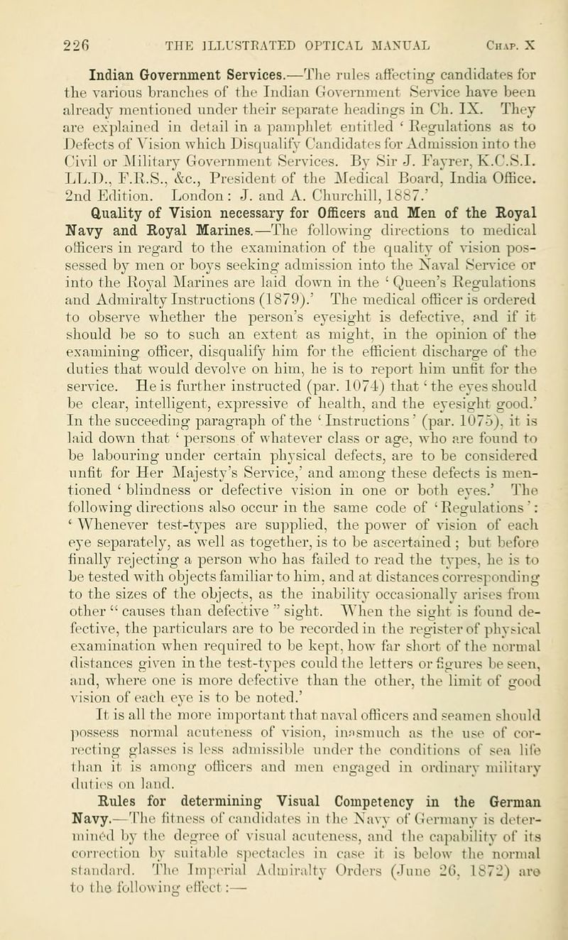 Indian Government Services.—The rules affecting candidates for the various branches of the Indian Government Service have been already mentioned under their separate headings in Ch. IX. They are explained in detail in a pamphlet entitled ' Regulations as to Defects of Vision which Disqualify Candidates for >n into tin- Civil or Military Government Services. Bv Sir J. Fayrer, K.C.S.I. LL.I)., F.R.S., &c, President of the Medical Board, India Office. 2nd Edition. London : J. and A. Churchill, 1887.' Quality of Vision necessary for Officers and Men of the Royal Navy and Royal Marines.—The following directions to medical officers in regard to the examination of the quality of vision pos- sessed by men or boys seeking admission into the Naval Service or into the Royal Marines are laid down in the ' Queen's Regulations and Admiralty Instructions (1879).' The medical officer is ordered to observe whether the person's eyesight is defective, and if it should be so to such an extent as might, in the opinion of the examining officer, disqualify him for the efficient discharge of the duties that would devolve on him, he is to report him unfit for the service. He is further instructed (par. 1074) that 'the eyes should be clear, intelligent, expressive of health, and the eyesight good.' In the succeeding paragraph of the ' Instructions' (par. 1075), it is laid down that ' persons of whatever class or age, who are found to be labouring under certain physical defects, are to be considered unfit for Her Majesty's Service,' and among these defects is men- tioned ' blindness or defective vision in one or both eyes.' The following directions also occur in the same code of 'Regulations': ' Whenever test-types are supplied, the power of vision of each eye separately, as well as together, is to be ascertained ; but before finally rejecting a person who has failed to read the types, he is to be tested with objects familiar to him, and at distances corresponding to the sizes of the objects, as the inability occasionally arises from other causes than defective sight. When the sight is found de- fective, the particulars are to be recorded in the register of physical examination when required to be kept, how far short of the normal distances given in the test-types could the letters or figures be seen, and, where one is more defective than the other, the limit of good vision of each eye is to be noted.' It is all the more important that naval officers and seamen should possess normal aeuteness of vision, inasmuch as the use o\' cor- recting glasses is less admissilile under the conditions of sea life than it is among officers and men engaged in ordinary military tint ies on land. Rules for determining Visual Competency in the German Navy.- The fitness of candidates in the Navy of Germany is deter- mined by the degree of visual aeuteness, and the capability of its correction by suitable spectacles in ease it is below the normal standard. The Imperial Admiralty Orders (June 26, L872) are to (he following effect :—