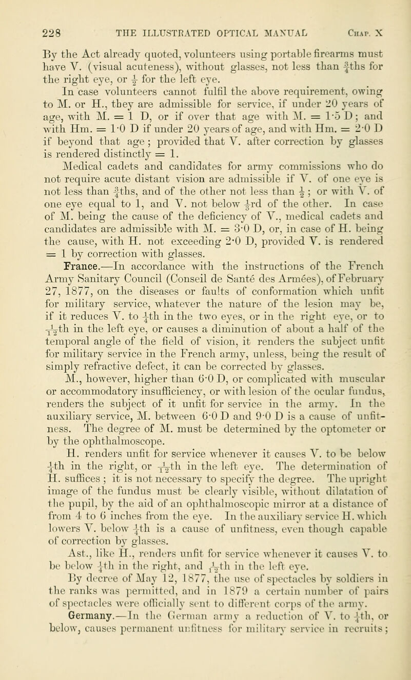 By the Act already quoted, volunteers using portable firearms must have V. (visual acuteness), without glasses, not less than -|ths for the right eye, or -£- for the left eve In case volunteers cannot fulfil the above requirement, owing to M. or H., they are admissible for service, if under 20 years of age, with M. = 1 D, or if over that age with M. = 15 D; and with Hra. = 1*0 D if under 20 years of age, and with Hm, = 2-0 D if beyond that age ; provided that V. after correction by glasses is rendered distinctly = 1. Medical cadets and candidates for army commissions who do not require acute distant vision are admissible if V. of one eye is not less than -fths, and of the other not less than ^ ; or with V. of one eye equal to 1, and V. not below -i-rd of the other. In case of M. being the cause of the deficiency of V., medical cadets and candidates are admissible with M. = 3*0 D, or, in case of H. being the cause, with H. not exceeding 2*0 D, provided V. is rendered = 1 by correction with glasses. France.—In accordance with the instructions of the French Army Sanitary Council (Conseil de Sante des Armees), of February 27, 1877, on the diseases or faults of conformation which unfit for military service, whatever the nature of the lesion may be, if it reduces V. to -^th in the two eyes, or in the right eye, or to TL-th in the left eye, or causes a diminution of about a half of the temporal angle of the field of vision, it renders the subject unfit for military service in the French army, unless, being the result of simply refractive defect, it can be corrected by glasses. M., however, higher than 6'0 D, or complicated with muscular or accommodatory insufficiency, or with lesion of the ocular fundus^ renders the subject of it unfit for service in the army. In the auxiliary service, M. between 6-0 D and 9 0 D is a cause of unfit- ness. The degree of M. must be determined by the optometer or by the ophthalmoscope. H. renders unfit for service whenever it causes V. to be below Tth in the right, or yyth in the left eye. The determination of H. suffices ; it is not necessary to specify the degree. The upright image of the fundus must be clearly visible, without dilatation of the pupil, by the aid of an ophthalmoscopic minor at a distance of from 4 to G inches from the eye. In the auxiliary service H. which lowers V. below ',lh is a cause of unfitness, even though capable of correction by glasses. Ast.j like U.. renders unfit for service whenever it causes V. to be below Jth in the right, and /..th in the left eye. By decree of May 12, 1877, the use of spectacles by soldiers in the ranks was permitted, and in ls7'.' a certain number of pairs of spectacles wen- officially sent to different corps of the army. Germany.—In the German army a reduction oi' V. to |th. or below, causes permanent unfitness for military service in recruits;