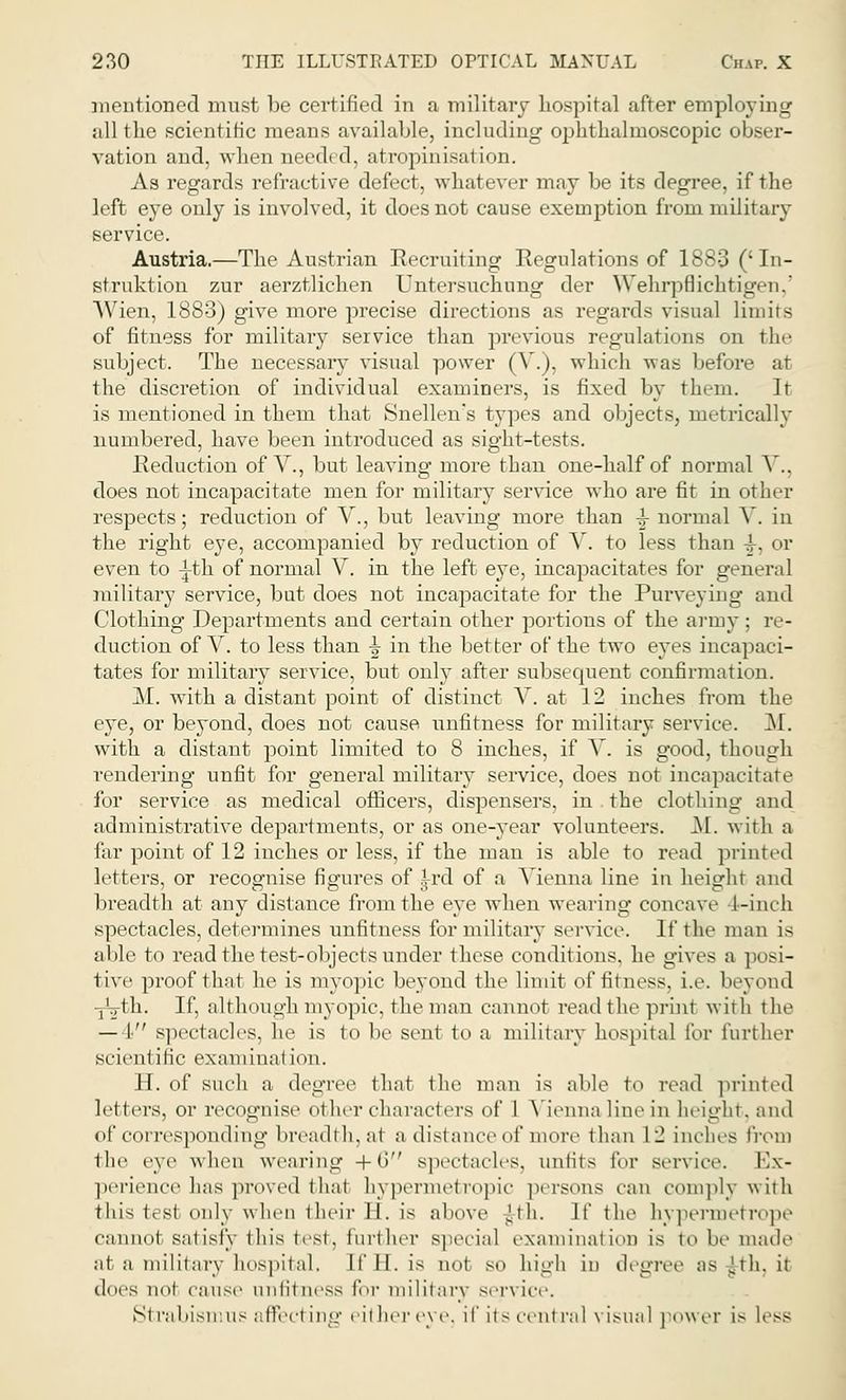 mentioned must be certified in a military hospital after employing all the scientific means available, including ophthalmoscopic obser- vation and, when needed, atropinisation. As regards refractive defect, whatever may be its degree, if the left eye only is involved, it does not cause exemption from military service. Austria.—The Austrian Recruiting Regulations of 1883 ('In- struktion zur aerztlichen Untersuchung der Wehrpflichtigen,' Wien, 1883) give more precise directions as regards visual limits of fitness for military service than previous regulations on the subject. The necessary visual power (V.). which was before at the discretion of individual examiners, is fixed by them. It is mentioned in them that Snellen's types and objects, metrically numbered, have been introduced as sight-tests. Reduction of V., but leaving more than one-half of normal V.. does not incapacitate men for military service who are fit in other respects; reduction of V., but leaving more than \ normal V. in the right eye, accompanied by reduction of V. to less than 4-, or even to ^th of normal V. in the left eye, incapacitates for general military service, but does not incapacitate for the Purveying and Clothing Departments and certain other portions of the army : re- duction of V. to less than ^ in the better of the two eyes incapaci- tates for military service, but only after subsequent confirmation. M. with a distant point of distinct V. at 12 inches from the eve, or beyond, does not cause unfitness for military service. M. with a distant point limited to 8 inches, if V, is good, though rendering unfit for general military service, does not incapacitate for service as medical officers, dispensers, in the clothing and administrative departments, or as one-year volunteers. M. with a far point of 12 inches or less, if the man is able to read printed letters, or recognise figures of ^-rd of a Vienna line in heighr and breadth at any distance from the eye when wearing concave 4-inch spectacles, determines unfitness for military service. If the man is able to read the test-objects under these conditions, he gives a posi- tive proof that he is myopic beyond the limit of fitness, i.e. beyond -jVth. If, although myopic, the man cannot read the print with the — I spectacles, he is to be sent to a military hospital for further scientific examinal ion. H. of such a degree that the man is able to read printed letters, or recognise o1 her characters of I Vienna line in height, and of corresponding breadth, at a distance of more than 12 inches from the eye when wearing +6 spectacles, unfits for service. Ex- perience has proved thai hypermetropic persons ran comply with this tesl only when their II. is above J-th. If the hypermetrope cannot satisfy this test, further Bpecial examination is to be made at a military hospital. It'll, is not so high in degree as |th, ii does not cause unfitness for military service. Strabismus afifecl ing either eye, if its central visual power is less