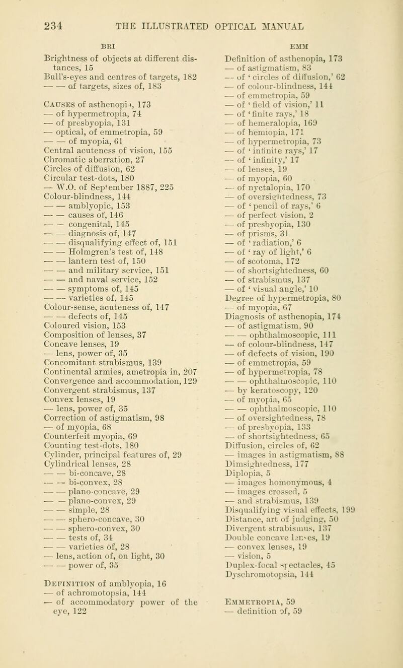 Brightness of objects at different dis- tances, 15 Bull's-eyes and centres of targets, 182 of targets, sizes of, 183 Causes of asthenopia 173 ■— of bypermetropia, 71 — of presbyopia, 131 -— optical, of erametropia, 59 of myopia, 61 Central acutencss of vision, 155 Chromatic aberration, 27 Circles of diffusion, 62 Circular test-dots, 180 — W.O. of September 1887, 225 Colour-blindness, 144 amblyopic, 153 causes of, 146 ■ congenital, 145 diagnosis of, 147 • disqualifying effect of, 151 Holmgren's test of, 14S lantern test of, 150 and military service, 151 and naval service, 152 symptoms of, 145 varieties of, 145 Colour-sense, acuteness of, 147 defects of, 145 Coloured vision, 153 Composition of lenses, 37 Concave lenses, 19 — lens, power of, 35 Concomitant strabismus, 139 Continental armies, ametropia in, 207 Convergence and accommodation, 129 Convergent strabismus, 137 Convex lenses, 19 — lens, power of, 35 Correction of astigmatism, 98 ■— of myopia, 68 Counterfeit myopia, 69 Counting test-dots, ISO Cylinder, principal features of, 29 Cylindrical lenses, 28 bi-concave, 28 bi-convex, 28 plano-concave, 29 — — plano-convex, 29 simple, 28 sphero-concave, 30 — sphero-convex, 30 tests of, 34 varieties of, 28 — lens, action of, on light, 30 power of, 36 Definition of amblyopia, 16 ol' arhroinotopsirt, 1 I I — of accommodatory power of the eye, 122 Definition of asthenopia, 173 — of as — of ' circles of diffusion,' 62 — of colour-blindness, 14 4 — of emmetropia, 59 — of ' Held of vision,' 11 ■— of 'finite rays,' 18 — of hemeralopia, 169 — of hemiopia, 1 71 — of hypermetropia, 73 — of ' infinite rays,1 1 7 — of ' infinity,' 17 — of lenses. 1 '.i — of myopia, 60 — of nyctalopia, 170 — of oversightedness, 7:! — of ' pencil of rays,' 6 — of perfect vision, 2 — of presbyopia, 130 — of prisms, 31 — of ' radiation,' 6 — of ' ray of light,' 6 — of scotoma, 172 — of shortsightedness, 60 — of strabismus, 137 — of ' visual angle,' 10 Degree of hypermetropia, 80 — of myopia, 67 Diagnosis of asthenopia, 174 — of astigmatism. 90 ophthalmoscopic, 111 — of colour-blindness, 147 — of defects of vision, 190 — of emmetropia, 59 — of hypermetropia, 7S ophthalmoscopic, 110 — by keratoscopy, 120 — of myopia, 65 ophthalmoscopic, 110 — of oversightedness, 78 ■— of presbyopia, 133 — of sh rrtsightedness, 65 Diffusion, circli s of, 62 ■— images in astigmatism, 88 Dimsightedness, 177 Diplopia, 5 — images homonymous, 4 — images crossed, 5 — and strabismus, L39 Disqualifying visual effects, 199 Distance, art of judging, 50 Divergent si rabisinus, 137 I louble concave Ui>es, 19 — convex lenses, !'.' — vision. 5 I tuples-focal «] ectacles, l> I >\ schromotopsia, M1 Em uetropia, 59 - definition of, 59