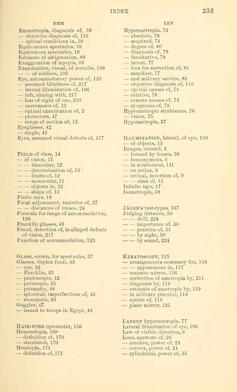 Emnietropia, diagnosis of, 59 — objective diagnosis of, 110 — optical conditions in, 59 Equiconcave spectacles, ] 9 Equiconvex spectacles, 19 Estimate of astigmatism, 89 Exaggeration of myopia, 68 Examination, visual, of recruits, 189 of soldiers, 195 Eye, accommodatory power of, 125 — assumed blindness of, 217 — lateral illumination of, 196 — left, aiming with, 217 — loss of sight of one, 210 — movements of, 13 — optical examination of, 2 — protectors, 47 — range of motion of, 15 Eyeglasses, 42 ■— single, 42 Eyes, assumed visual defects of, 217 Field of view, 14 — of vision, 11 binocular, 12 ■ determination of, 13 - limits of, 12 monocular, 11 objects in, 15 shape of, 13 Finite rays, 18 Focal adjustment, varieties of, 57 distances of lenses, 24 Formula for range of accommodation, 126 Franklin glasses, 45 Fraud, detection of, in alleged defects of vision, 217 Function of accommodation, 125 Hypermetropia, 73 — absolute, 78 — acquired, 74 -— degree of, 80 — diagnosis of, 78 ■— facultative, 78 — latent, 77 — lens for correction of, 81 ■— manifest, 77 — and military service, 82 — objective diagnosis of, 110 — optical causes of, 74 — relative, 78 — remote causes of, 74 — symptoms of, 75 Hypermetropic strabismus, 76 — vision, 75 Hypometropia, 57 Illttaiixatiox, lateral, of eye, 196 •— of objects, 15 Images, crossed, 4 — formed by lenses, 36 — homonymous, 4 — in strabismus, 141 — on retina, 9 — retinal, inversion of, 9 sizes of, 11 Infinite rays, 17 Isometropia, 58 Jageb's test-types, 157 Judging distance, 50 drill, 224 importance of, 50 practice of, 51 by sight, 50 by sound,224 Glass, crown, for spectacles, 37 Glasses, duplex focal, 45 — eye, 42 -— Franklin, 45 — pantoscopic, 42 — periscopic, 43 — prismatic, 48 — spherical, imperfections of, 43 ■— stenopoeic, 49 Goggles, 47 — issued to troops in Egypt, 48 Hair-wire optometer, 156 Hemeralopia, 169 ■— definition of, 170 — simulated, 170 Hemiopia, 171 — definition of, 171 FvERATOSCOPY, 115 — arrangements necessary for, 116 ■ appearances in, 117 — concave mirror, 116 — correction of ametropia by, 211 — diagnosis by, 119 ■— estimate of ametropia by, 119 — in military practice, 116 — nature of, 118 — plane mirror, 121 Latest hypermetropia, 77 Lateral illumination of eye, 196 Law of visible direction, 9 Lens, aperture of, 26 ■— concave, power of, 24 — convex, power of, 24 — cylindrical, power of, 35