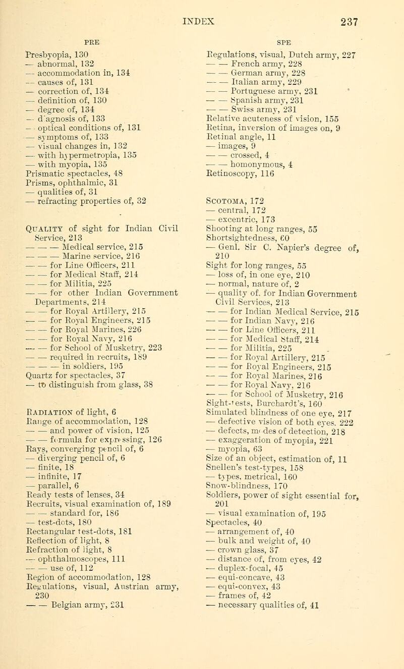 Presbyopia, 130 — abnormal, 132 — accommodation in, 134 — causes of, 131 — correction of, 134 — definition of, 130 — degree of, 134 — d'agnosis of, 133 — • optical conditions of, 131 — symptoms of, 133 — visual changes in, 3 32 — with h\ permetropia, 135 — with myopia, 135 Prismatic spectacles, 48 Prisms, ophthalmic, 31 — qualities of, 31 — refracting properties of, 32 Quality of sight for Indian Civil Service, 213 Medical service, 215 Marine service, 216 for Line Officers, 211 for Medical Staff, 214 for Militia, 225 for other Indian Government Departments, 214 for Royal Artillery, 215 for Roval Engineers, 215 for Royal Marines, 226 for Royal Xaw, 216 for School of Musketry, 223 required in recruits, 189 in soldiers, 195 Quartz for spectacles, 37 — tD distinguish from glass, 38 Radiattox of light, 6 Range of accommodation, 128 and power of vision, 125 fc rmula for expressing, 126 Rays, converging pencil of, 6 — diverging pencil of, 6 — finite, 18 — infinite, 17 — parallel, 6 Ready tests of lenses, 34 Recruits, visual examination of, 189 standard for, 186 — test-dots, 180 Rectangular test-dots, 181 Reflection of light, 8 Refraction of light, 8 — ophthalmoscopes, 111 use of, 112 Region of accommodation, 128 Regulations, visual, Austrian armv, 230 Belgian armv, £31 Regulations, visual, Dutch army, 227 French army, 228 German army, 228 Italian army, 229 Portuguese army, 231 Spanish army, 231 Swiss army, 231 Relative acuteness of vision, 155 Retina, inversion of images on, 9 Retinal angle, 11 — images, 9 crossed, 4 homonymous, 4 Retinoscopy, 116 Scotoma, 172 — central, 172 — excentric, 173 Shooting at long ranges, 55 Shortsightedness, 60 -— Genl. Sir C. Napier's degree of, 210 Sight for long ranges, 55 — loss of, in one eye, 210 — normal, nature of, 2 — quality of. for Indian Government Civil Services, 213 for Indian Medical Service, 215 ■ for Indian Navy, 216 for Line Officers, 211 for Medical Staff, 214 for Militia, 225 for Royal Artillery, 215 ■ for Royal Engineers, 215 for Royal Marines, 216 for Royal Navy, 216 for School of Musketry, 216 Sight-tests, Burchardt's, 160 Simulated blindness of one eye, 217 — defective vision of both eyes. 222 — defects, mi des of detection, 218 — exaggeration of myopia, 221 ■— myopia, 63 Size of an object, estimation of, 11 Snellen's test-types, 15S ■— types, metrical, 160 Snow-blindness, 170 Soldiers, power of sight essential for, 201 — visual examination of, 195 Spectacles, 40 — arrangement of, 40 — bulk and weight of, 40 — crown glass, 37 — distance of, from eyes, 42 — duplex-focal, 45 -— equi-concave, 43 — equi-convex, 43 — frames of, 42 — necessary qualities of, 41