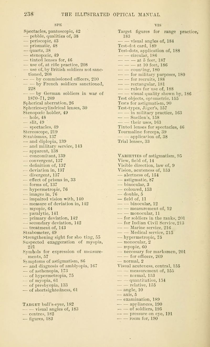 Spectacles, pantoscopic, 42 — pebble, qualities of, 38 ■— periscopic, 43 — prismatic, 48 — quartz, 38 — stenopoeic, 49 — tinted lenses for, 46 — use of, at rifle practice, 208 — use of, by British soldiers not sanc- tioned, 208 by commissioned officers, 210 by French soldiers sanctioned, 228 by German soldiers in war of 1870-71, 209 Spherical aberration, 26 Spherico-cylindrical lenses, 30 Stenopoeic holder, 49 — hole, 48 — slit, 49 — spectacles, 49 Stereoscope, 219 Strabismus, 137 — and diplopia, 139 — and military service, 143 — apparent, 138 — concomitant, 139 — convergent, 137 — definition of, 137 — deviation in, 137 — divergent, 137 — effect of prisms in, 33 — forms of, 137 — hypermetropic, 76 — images in, 76 — impaired vision with, 140 — measure of deviation in, 142 — myopic, 64 — paralytic, 141 — primary deviation, 142 — secondary deviation, 142 — treatment of, 143 Strabometer, 49 Strengthening sight for slio tin?, 55 Suspected exaggeration of myopia, 221 Symbols for expression of measure- ments, 57 S\ mptoms of astigmatism, 86 — and diagnosis <\\' aiuMynpia, 1(17 — of asthenopia, !•> — of hypermetropia, 75 — of myopia, 61 — of presbyopia, 133 — of shortsightedness, 61 Target bull's-eyes, 182 visual angles of, L83 — centres, 182 — figures, 183 Target figures for range practice, 183 visual angles of, 184 Test-dot card, 189 Test-dots, application of, 188 circular, 186 at 5 feer, 187 at 10 feet, 186 coun'ing, 180 for military purposes, 180 for recruits, 188 rectangular, 181 rules for use of, 188 visual quality sliown by, 186 Test objects, optometric. 165 Tests for astigmatism, 90 Test-types, Jiiger's, 157 in military practice, 163 Snellen's, 158 their uses, 163 Tinted lenses for spectacles, 46 Tourmaline forceps, 39 applica'ion of, 38 Trial lenses, 33 Varieties of astigmatism, ;•.> View, field of, 14 Visible direction, law of, 9 Vision, acuteness of, 153 — alertness of, 154 — astigmatic, 87 — binocular, 3 — coloured, 153 — double, 5 — field of, 11 — —■ binocular, 12 measurement of, 1L' monocular, 11 — for soldiers in the ranks, 201 — for Indian Ci\ il Sen ice, 21 :'> Marine service, '21f> Medical service, L! 15 — hypermetropic, 75 — monocular, 2 — myopic, 60 — necessary for marksmen, 201 for officers, 209 — normal, 1' Visual acuteness, central, 155 - measurement of, 155 — normal. L53 quantitative, 1 if relative, 1 .'.,> - angle, 10 axis, 5 — examination, 189 appliances, 190 of soldiers. 1 96 pressure on eve. I'.M room for, 190