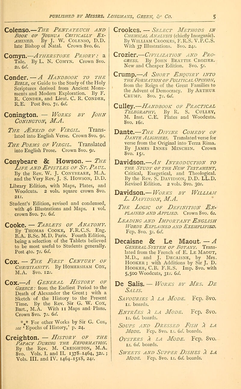 Colenso.—The Pentateuch and Book op Joshua Critically Ex- amined. By J. W. Colenso, D.D. late Bishop of Natal. Crown 8vo. 6s. Comyn.—Atherstone Priory: a Tale. By L. N. Comyn. Crown 8vo. 2s. 6d. Conder. — A Handbook to the Bible, or Guide to the Study of the Holy Scriptures derived from Ancient Monu- ments and Modern Exploration. By F. R. Conder, and Lieut. C. R. Conder, R.E. Post 8vo. Is. 6d. Conington. — Works by John Conington, M.A. The jEneid of Virgil. Trans- lated into English Verse. Crown 8vo. gs. The Poems of Virgil. Translated into English Prose. Crown 8vo. gs. Conybeare & Howson. — The Life and Epistles of St. Pa ul. By the Rev. W. J. Conybeare, M.A. and the Very Rev. J. S. Howson, D.D. Library Edition, with Maps, Plates, and Woodcuts. 2 vols, square crown 8vo. 215. Student's Edition, revised and condensed, with 46 Illustrations and Maps. I vol. crown 8vo. js. 6d. Cooke. — Tablets of Anatomy. By Thomas Cooke, F.R.C.S. Eng. B.A. B.Sc. M.D. Paris. Fourth Edition, being a selection of the Tablets believed to be most useful to Students generally. Post 4to. 7 J. 6d. Cox. — The First Century of Christianity. By Homersham Cox, M.A. 8vo. 12s. Cox.—A General History of Greece : from the Earliest Period to the Death of Alexander the Great; with a Sketch of the History to the Present Time. By the Rev. Sir G. W. Cox, Bart., M.A. With 11 Maps and Plans. Crown 8vo. Js. 6d. \* For other Works by Sir G. Cox, see 'Epochs of History,' p. 24. Creighton. — History of the Papacy During the Reformation. By the Rev. M. Creighton, M.A. 8vo. Vols. I. and II. 1378-1464, 32^. ; Vols. III. and IV. 1464-1518, 245. Crookes. — Select Methods in Chemical Analysis (chiefly Inorganic). By William Crookes, F.R.S. V.P.C.S. With 37 Illustrations. 8vo. 24?. Crozier.—Civilization and Pro- gress. By John Beattie Crozier. New and Cheaper Edition. 8vo. 5s. Crump.—A Short Enquiry into the Formation of Political Opinion, from the Reign of the Great Families to the Advent of Democracy. By ARTHUR Crump. 8vo. js. 6d. Culley.—Handbook of Practical Telegraphy. By R. S. Culley, M. Inst. C.E. Plates and Woodcuts. 8vo. 16s. Dante.—The Divine Comedy of Dante Alighieri. Translated verse for verse from the Original into Terza Rima. By James Innes Minchin. Crown 8vo. 15J. Davidson.—An Introduction to the Study of the New Testament, Critical, Exegetical, and Theological. By the Rev. S. Davidson, D.D. LL.D. Revised Edition. 2 vols. 8vo. 30J. Davidson.— Works by William L. Davidson, M.A. The Logic of Definition Ex* plained and Applied. Crown 8vo. 6s. Leading and Important English Words Explained and Exemplified. Fcp. 8vo. 35. 6d. Decaisne & Le Maout — A General System of Botany. Trans- lated from the French of E. Le Maout, M.D., and J. Decaisne, by Mrs. Hooker ; with Additions by Sir J. D. Hooker, C.B. F.R.S. Imp. 8vo. with 5,500 Woodcuts, 315. 6d. De Salis. — Works by Mrs. De Salis. Savouries a la Mode. Fcp. 8vo. is. boards. Entries A la Mode. Fcp. 8vo. Is. 6d. boards. Soups and Dressed Pish 2 la Mode. Fcp. 8vo. is. 6d. boards. Oysters a la Mode. Fcp. 8vo. is. 6d. boards. Sweets and Supper Dishes 2 la Mode. Fcp. 8vo. is. 6d. boards.