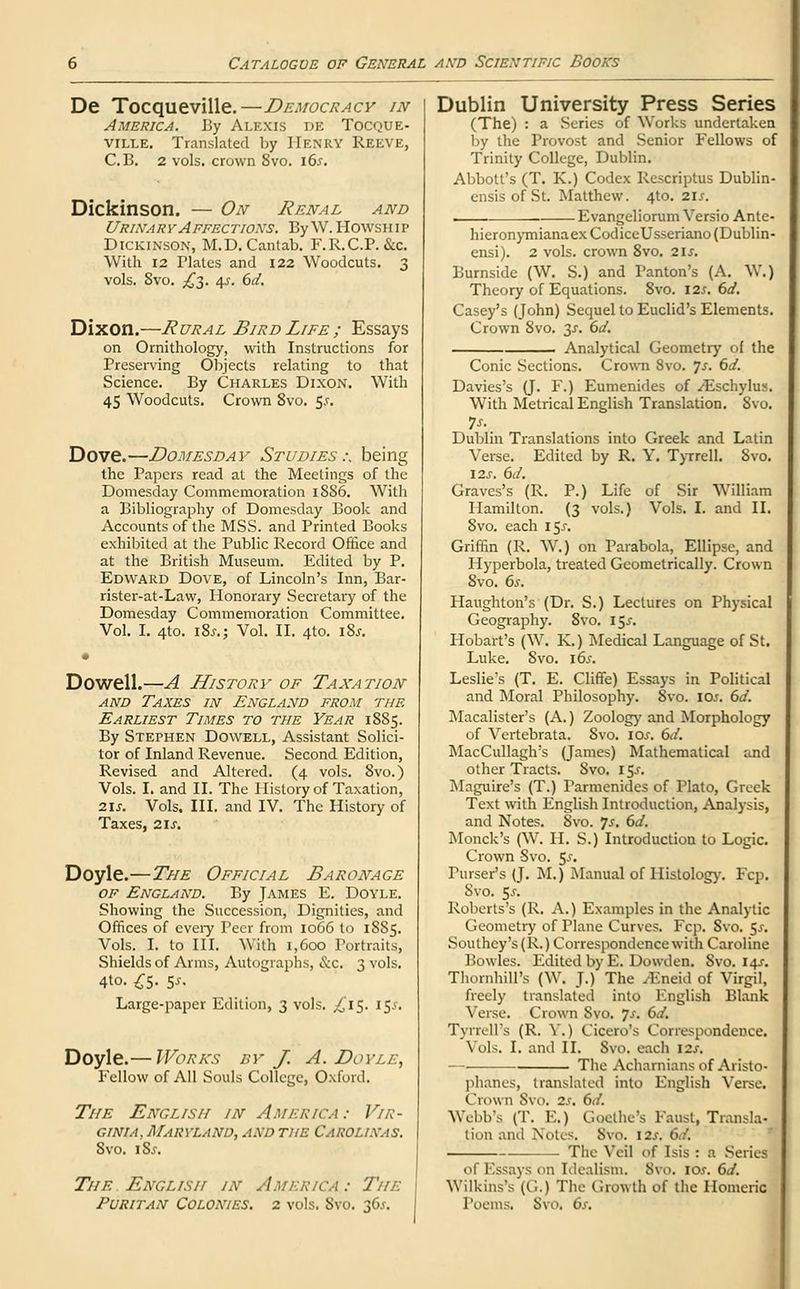 De Tocqueville.—Democracy in America. By Alexis de Tocque- ville. Translated by Henry Reeve, C.B. 2 vols, crown 8vo. 165. Dickinson. — On Renal and Urinary Affections. By W. Howship Dickinson, M.D.Cantab. F.R.C.P. &c. With 12 Plates and 122 Woodcuts. 3 vols. 8vo. £3. 45-. 6d. Dixon.—Rural Bird Life ; Essays on Ornithology, with Instructions for Preserving Objects relating to that Science. By Charles Dixon. With 45 Woodcuts. Crown 8vo. $$. Dove.—Domesday Studies:, being the Papers read at the Meetings of the Domesday Commemoration 1886. With a Bibliography of Domesday Book and Accounts of the MSS. and Printed Books exhibited at the Public Record Office and at the British Museum. Edited by P. Edward Dove, of Lincoln's Inn, Bar- rister-at-Law, Honorary Secretary of the Domesday Commemoration Committee. Vol. I. 4to. i8j.j Vol. II. 4to. i8j. Dowell.—A History of Taxation and Taxes in England from the Earliest Times to the Year 1885. By Stephen Dowell, Assistant Solici- tor of Inland Revenue. Second Edition, Revised and Altered. (4 vols. 8vo.) Vols. I. and II. The History of Taxation, 2U. Vols. III. and IV. The History of Taxes, 21s. Doyle.—The Official Baronage of England. By James E. Doyle. Showing the Succession, Dignities, and Offices of every Peer from 1066 to 1885. Vols. I. to III. With 1,600 Portraits, Shields of Arms, Autographs, &c. 3 vols. 4to. £5- 5-f- Large-paper Edition, 3 vols. ^15. 15& Doyle.— Works by J. A. Doyle, Fellow of All Souls College, Oxford. The English in America: Vir- ginia, Maryland, and the Carolixas. Svo. i8j. The English in America : The Puritan Colonies. 2 vols. Svo. 36.*-. Dublin University Press Series (The) : a .Series of Works undertaken by the Provost and Senior Fellows of Trinity College, Dublin. Abbott's (T. K.) Codex Rescriptus Dublin- ensis of St. Matthew. 4to. 215. Evangeliorum Versio Ante- hieronymianaexCodiceUsseriano(Dublin- ensi). 2 vols, crown 8vo. 21 s. Burnside (W. S.) and Panton's (A. W.) Theory of Equations. 8vo. 12s. 6d. Casey's (John) Sequel to Euclid's Elements. Crown 8vo. 3J. 6d. Analytical Geometry of the Conic Sections. Crown 8vo. Js. 6d. Davies's (J. F.) Eumenides of ^Eschylus. With Metrical English Translation. Svo. 7s. Dublin Translations into Greek and Latin Verse. Edited by R. Y. Tyrrell. Svo. 12s. 6d. Graves's (R. P.) Life of Sir William Hamilton. (3 vols.) Vols. I. and II. 8vo. each x$s. Griffin (R. W.) on Parabola, Ellipse, and Hyperbola, treated Geometrically. Crown 8vo. 6s. Haughton's (Dr. S.) Lectures on Physical Geography. 8vo. 15.5-. Hobart's (W. K.) Medical Language of St. Luke. Svo. 16s. Leslie's (T. E. Cliffe) Essays in Political and Moral Philosophy. Svo. I0.<. 6d. Macalister's (A.) Zoology and Morphology of Vertebrata. Svo. 10s. 6d. MacCullagh's (James) Mathematical and other Tracts. Svo. 15^. Maguire's (T.) Parmenides of Plato, Greek Text with English Introduction, Analysis, and Notes. 8vo. Js. 6d. Monck's (W. H. S.) Introduction to Logic. Crown -Svo. $s. Purser's (J. M.) Manual of Histology. Fcp. Svo. $s. Roberts's (R. A.) Examples in the Analytic Geometry of Plane Curves. Fcp. 8vo. 5-r. Southcy's (R.) Correspondence with Caroline Bowles. Edited by E. Dowden. Svo. 14s. Thornhill's (W. J.) The yEneid of Virgil, freely translated into English Blank Verse. Crown Svo. Js. 6d. Tyrrell's (R. V.) Cicero's Correspondence! \ ols, I. and II. Svo. each 12s. — The Acharniansof Aristo- phanes, translated into English Verse. Crown Svo. 2s. 6d. Webb's (T. E.) Goethe's Faust, Transla- tion and Notes. Svo. 12s. 6d. — The Veil of Isis : a Series ol Essays on Idealism. Svo. 10s. 6d. YYilkins's (G.) The Growth of the Homeric Poems. Svo. 6s.