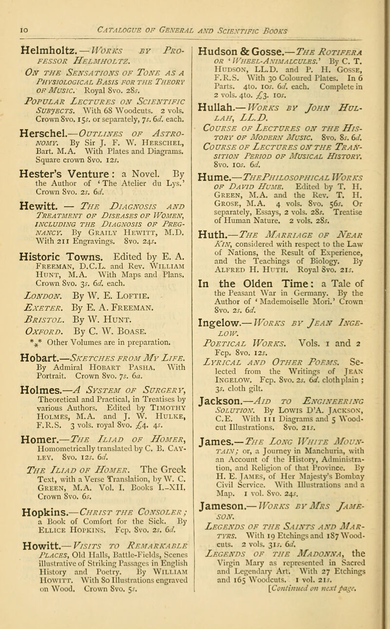 Helmholtz. — Works by Pro- fessor Helmholtz. On the Sensations of Tone as a Physiological Basis for the Theory of Music: Royal 8vo. 28.?. Popular Lectures on Scientific Subjects. With 68 Woodcuts. 2 vols. Crown 8vo. 15^. or separately, 7*. 6d. each. Herschel.—Outlines of Astro- nomy. By Sir J. F. W. Herschel, Bart. M.A. With Plates and Diagrams. Square crown 8vo. \2s. Hester's Venture : a Novel. By the Author of 'The Atelier du Lys.' Crown 8vo. 2s. 6d. Hewitt. — The Diagnosis and Treatment of Diseases of Women, including the Diagnosis of Preg- nancy. By Graily Hewitt, M.D. With 211 Engravings. 8vo. 24.?. Historic Towns. Edited by E. A. Freeman, D.C.L. and Rev. William Hunt, M.A. With Maps and Plans. Crown 8vo. 3s, 6d. each. London. By W. E. Loftie. Exeter. By E. A. Freeman. Bristol. By W. Hunt. Oxford. By C. W. Boase. *** Other Volumes are in preparation. Hobart.—Sketches from My Life. By Admiral Hobart Pasha. With Portrait. Crown 8vo. js. 6a. Holmes.—A System of Surgery, Theoretical and Practical, in Treatises by various Authors. Edited by Timothy PIolmes, M.A. and J. W. Hulke, F.R.S. 3 vols, royal 8vo. £4. 4s. Homer.—The Lliad of Homer, Homomelrically translated by C. B. Cay- ley. 8vo. 125. 6d. The Lliad of Homer. The Greek Text, with a Verse Translation, by W. C. Green, M.A. Vol. I. Books I.-XII. Crown 8vo. 6s. Hopkins.— Christ the Consoler: a Book of Comfort for the Sick. By Ellice Hopkins. Fcp. Svo. 2s. 6</. Howitt.— Visits to Remarkable J'LACES, Old Halls, Battlc-Fields, Scenes illustrative of Striking Passages in English History and Poetry. By William HOWITT. With So Illustrations engraved on Wood. Crown Svo. 5-r. Hudson & Gosse.—The Rotifera or ' Wheel-Animalcules' By C. T. Hudson, LL.D. and P. II. Gosse, F.R.S. With 30 Coloured Plates. In 6 Parts. 4to. ioj. 6J. each. Complete in 2 vols. 4to. £$. I or. Hullah.— Works by John Hul- lah, LL.D. Course of Lectures on the His- tory of Modern Music. 8vo. 8s. 6J. Course of Lectures on the Tran- sition Period of Musical History. 8vo. ios. 6d. Hume.—ThePhilosophical Works of David Hume. Edited by T. H. Green, M.A. and the Rev. T. II. Grose, M.A. 4 vols. 8vo. 56^. Or separately, Essays, 2 vols. 28j. Treatise of Human Nature. 2 vols. 28^. Huth.— The Marriage of Near Kin, considered with respect to the Law of Nations, the Result of Experience, and the Teachings of Biology. By Alfred H. Huth. Royal Svo. 2\s. In the Olden Time: a Tale of the Peasant War in Germany. By the Author of 'Mademoiselle Mori.' Crown 8vo. 2s. 6d. Ingelow.— Works by Jean Lnge- LOJV. Poetical Works. Vols. 1 and 2 Fcp. 8vo. 12s. Lyrical and Other Poems. Se- lected from the Writings of Jean Ingelow. Fcp. Svo. 2s. 6d. cloth plain ; 35. cloth gilt. Jackson.—Aid to Engineering Solution. By Lowis D'A. Jackson, C.E. With in Diagrams and 5 Wood- cut Illustrations. Svo. 21s. James.—The Long White Moun- tain; or, a Journey in Manchuria, with an Account of the History, Administra- tion, and Religion of that Province. By H. E. James, of Her Majesty's Bombay Civil Service. With Illustrations and a Map. 1 vol. Svo. 24.J. Jameson.— Works by Mrs Jame- son. Legends of the Saints and Mar- tyrs. With 19 Etchings and 1S7 Wood- cuts. 2 vols. 31J. 6d. Legends of the Madonna, the Virgin Mary as represented in Sacred and Legendary Art. With 27 Etchings and 165 Woodcuts. I vol. 2ls. [Continued on next page.