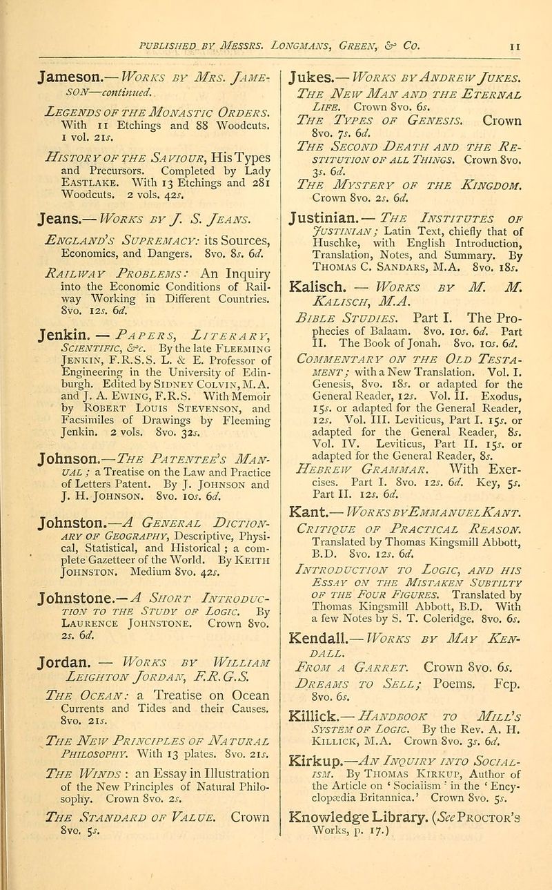 Jameson.— Works by Mrs. Jame- son—continued. Legends of the Monastic Orders. With ii Etchings and 88 Woodcuts. I vol. 21S. Histor y of the Sa vio ur, His Types and Precursors. Completed by Lady Eastlake. With 13 Etchings and 281 Woodcuts. 2 vols. 42J. Jeans.— Works by J. S. Jeans. England's Supremacy: its Sources, Economics, and Dangers. 8vo. 8s. 6d. Railway Problems: An Inquiry into the Economic Conditions of Rail- way Working in Different Countries. 8vo. 12s. 6d. Jenkin. — Papers, Literary, Scientific, &>c. By the late Fleeming Jenkin, F.R.S.S. L. & E. Professor of Engineering in the University of Edin- burgh. Edited by Sidney Colvin, M. A. and J. A. Ewing, F.R.S. With Memoir by Robert Louis Stevenson, and Facsimiles of Drawings by Fleeming Jenkin. 2 vols. 8vo. 32^. Johnson.—The Patentee's Man- ual ; a Treatise on the Law and Practice of Letters Patent. By J. Johnson and J. H. Johnson. 8vo. icy. 6d. Johnston.—A General Diction- ary of Geography, Descriptive, Physi- cal, Statistical, and Historical ; a com- plete Gazetteer of the World. By Keith Johnston. Medium 8vo. 42^. Johnstone.— A Short Introduc- tion to the Study of Logic. By Laurence Johnstone. Crown 8vo. 2s. 6d. Jordan. — Works by William Leigh ton Jorda n, F.R.G.S. The Ocean: a Treatise on Ocean Currents and Tides and their Causes. 8vo. 2lS. The New Principles of Natural Philosophy. With 13 plates. 8vo. 21s. The Winds : an Essay in Illustration of the New Principles of Natural Philo- sophy. Crown Svo. 2s. The Standard of Value. Crown 8vo. 5j. Jukes.— Works by Andrew Jukes. The New Man and the Eternal Life. Crown 8vo. 6s. The Types of Genesis. Crown 8vo. 'js. 6d. The Second Dea th and the Re- stitution of all Things. Crown 8vo. 3s. 6d. The Mystery of the Kingdom. Crown 8vo. 2s. 6d. Justinian.— The Institutes of Justinian; Latin Text, chiefly that of Huschke, with English Introduction, Translation, Notes, and Summary. By Thomas C. Sandars, M.A. Svo. 18s. Kalisch. — Works by M. M. Kalisch, M.A. Bible Studies. Part I. The Pro- phecies of Balaam. Svo. ioj. 6d. Part II. The Book of Jonah. 8vo. 10s. 6d. Commentary on the Old Testa- ment; with a New Translation. Vol. I. Genesis, 8vo. 18s. or adapted for the General Reader, 12s. Vol. II. Exodus, 15.C or adapted for the General Reader, 12s. Vol. III. Leviticus, Part I. 15s. or adapted for the General Reader, 8s. Vol. IV. Leviticus, Part II. 155. or adapted for the General Reader, 8s. Hebrew Grammar. With Exer- cises. Part I. 8vo. \2s. 6d. Key, $s. Part II. I2J. 6d. Kant.— Works byEmmanuelKant. Critique of Practical Reason. Translated by Thomas Kingsmill Abbott, B.D. Svo. \2s. 6d. Introduction to Logic, and his Essay on the Mistaken Subtilty of the Four Figures. Translated by Thomas Kingsmill Abbott, B.D. With a few Notes by S. T. Coleridge. 8vo. 6s. Kendall.— Works by May Ken- dall. Prom a Garret. Crown Svo. 6s. Dreams to Sell; Poems. Fcp. 8vo. 6s. Killick.— Handbook to Mill's System of Logic. By the Rev. A. H. Killick, M.A. Crown Svo. 3s. 6d. Kirkup.—An Inquiry into Social- ism. By Thomas Kirkup, Author of the Article on ' Socialism ' in the ' Ency- clopaedia Britannica.' Crown 8vo. 5.5-. Knowledge Library. (^Proctor's Works, p. 17.)