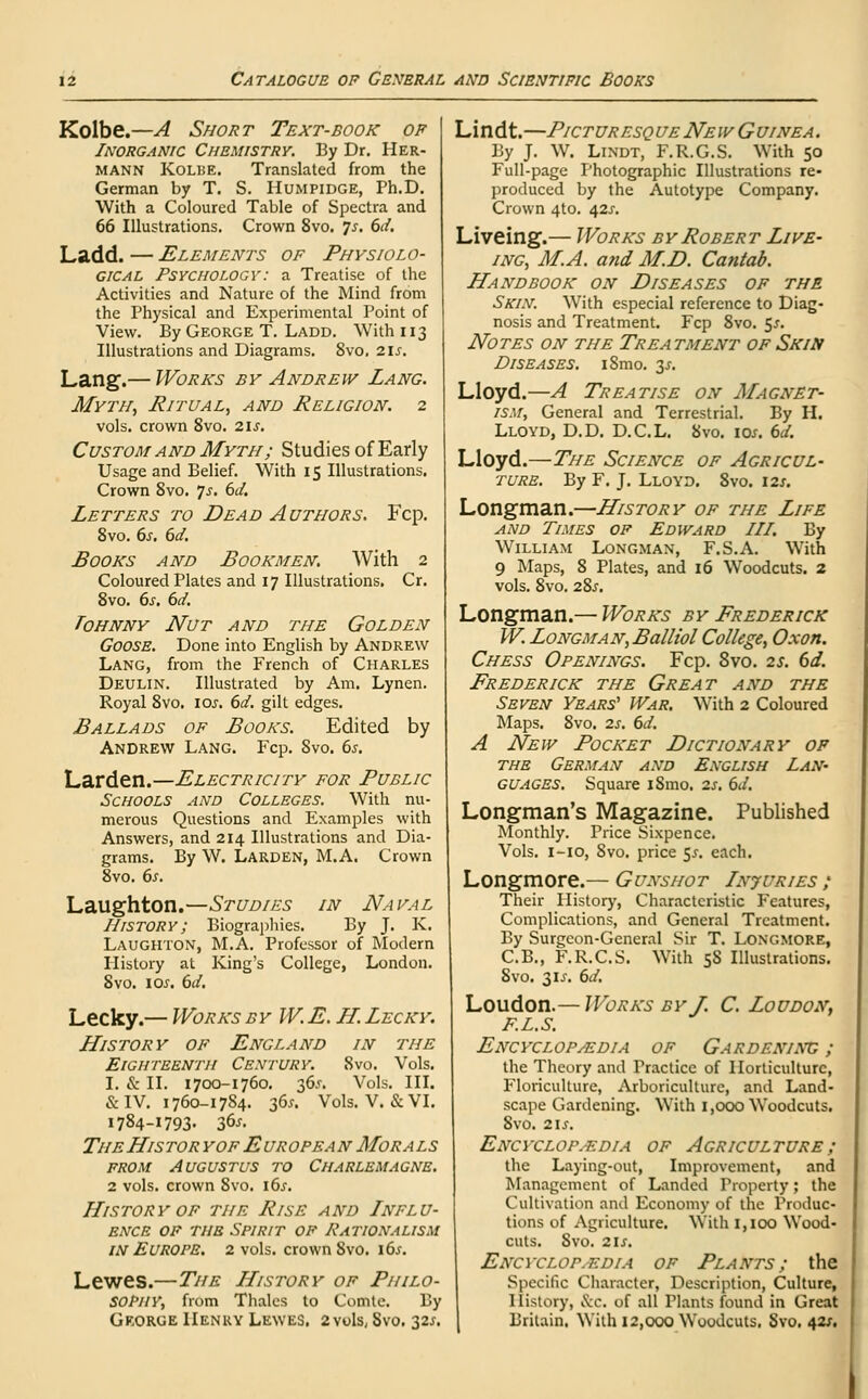 Kolbe.—A Short Text-book of Inorganic Chemistry. By Dr. Her- mann Kolbe. Translated from the German by T. S. Humpidge, Ph.D. With a Coloured Table of Spectra and 66 Illustrations. Crown 8vo. ys. 6d. Ladd. — Elements of Physiolo- gical Psychology: a Treatise of the Activities and Nature of the Mind from the Physical and Experimental Point of View. By George T. Ladd. With 113 Illustrations and Diagrams. 8vo. 21s. Lang.— Works by Andrew Lang. Myth, Ritual, and Religion. 2 vols, crown 8vo. 2ls. Custom and Myth; Studies of Early Usage and Belief. With 15 Illustrations. Crown 8vo. ys. 6d. Letters to Dead Authors. Fcp. 8vo. 6s. 6d. Books and Bookmen. With 2 Coloured Plates and 17 Illustrations. Cr. 8vo. 6s. 6d. Tohnny Nut and the Golden Goose. Done into English by Andrew Lang, from the French of Charles Deulin. Illustrated by Am. Lynen. Royal 8vo. \os. 6d. gilt edges. Ballads of Books. Edited by Andrew Lang. Fcp. 8vo. 6s. Larden.—Electricity for Public Schools and Colleges. With nu- merous Questions and Examples with Answers, and 214 Illustrations and Dia- grams. By W. Larden, M.A. Crown 8vo. 6s. Laughton.—Studies in Naval History; Biographies. By J. K. Laughton, M.A. Professor of Modern History at King's College, London. 8vo. 10s. 6d. Lecky.— Works byW.E.H. Lecky. History of England in the Eighteenth Century. 8vo. Vols. I. & II. 1700-1760. 36^. Vols. III. & IV. 1760-1784. 36*. Vols. V. &VI. I784-I793- 36*. TheHistor yof European Morals from Augustus to Charlemagne. 2 vols, crown Svo. 16s. History of the Rise and Influ- ence of the Spirit of Rationalism in Europe. 2 vols, crown 8vo. \6s. Lewes.—The History of Philo- sophy, from Thales to Comte. By George IIenky Lewes. 2 vols, Svo. 32*. Lindt.—Picturesque New Guinea. By J. W. Lindt, F.R.G.S. With 50 Full-page Photographic Illustrations re- produced by the Autotype Company. Crown 4to. 42.V. Liveing.— Works by Robert Live- ing, M.A. and M.D. Cantab. Handbook on Diseases of the Skin. With especial reference to Diag- nosis and Treatment. Fcp 8vo. 5j. Notes on the Treatment of Skin Diseases. iSmo. y. Lloyd.—A Treatise on Magnet- ism, General and Terrestrial. By H. Lloyd, D.D. D.C.L. Svo. \qs. 6d. Lloyd.—The Science of Agricul- ture. By F. J. Lloyd. 8vo. 12s. Longman.—History of the Life and Times of Edward III. By William Longman, F.S.A. With 9 Maps, 8 Plates, and 16 Woodcuts. 2 vols. 8vo. 28.T. Longman.— Works by Frederick W. Longman, Balliol College, Oxon. Chess Openings. Fcp. Svo. 2s. 6d. Frederick the Great and the Seven Years' War. With 2 Coloured Maps. 8vo. 2s. 6d. A New Pocket Dictionary of the German and English Lan- guages. Square iSmo. 2s. 6d. Longman's Magazine. Published Monthly. Price Sixpence. Vols. 1-10, Svo. price $s. each. Longmore.— Gunshot Injuries ; Their History, Characteristic Features, Complications, and General Treatment. By Surgeon-General Sir T. Longmore, C.B., F.R.C.S. With 5S Illustrations. Svo. 3IJ. 6d. Loudon.— Works by J. C.Loudon, F.L.s. Encyclopaedia of Gardening ; the Theory and Practice of Horticulture, Floriculture, Arboriculture, and Land- scape Gardening. With 1,000 Woodcuts. Svo. 21 J. Encyclopaedia of Agriculture; the Laying-out, Improvement, and Management of Landed Property; the Cultivation and Economy of the Produc- tions of Agriculture. With 1,100 Wood- cuts. Svo. 2\s, Encyclopaedia of Plants; the Specific Character, Description, Culture, History, &c. of all Tlants found in Great Britain. With 12,000 Woodcuts. Svo. 42/.