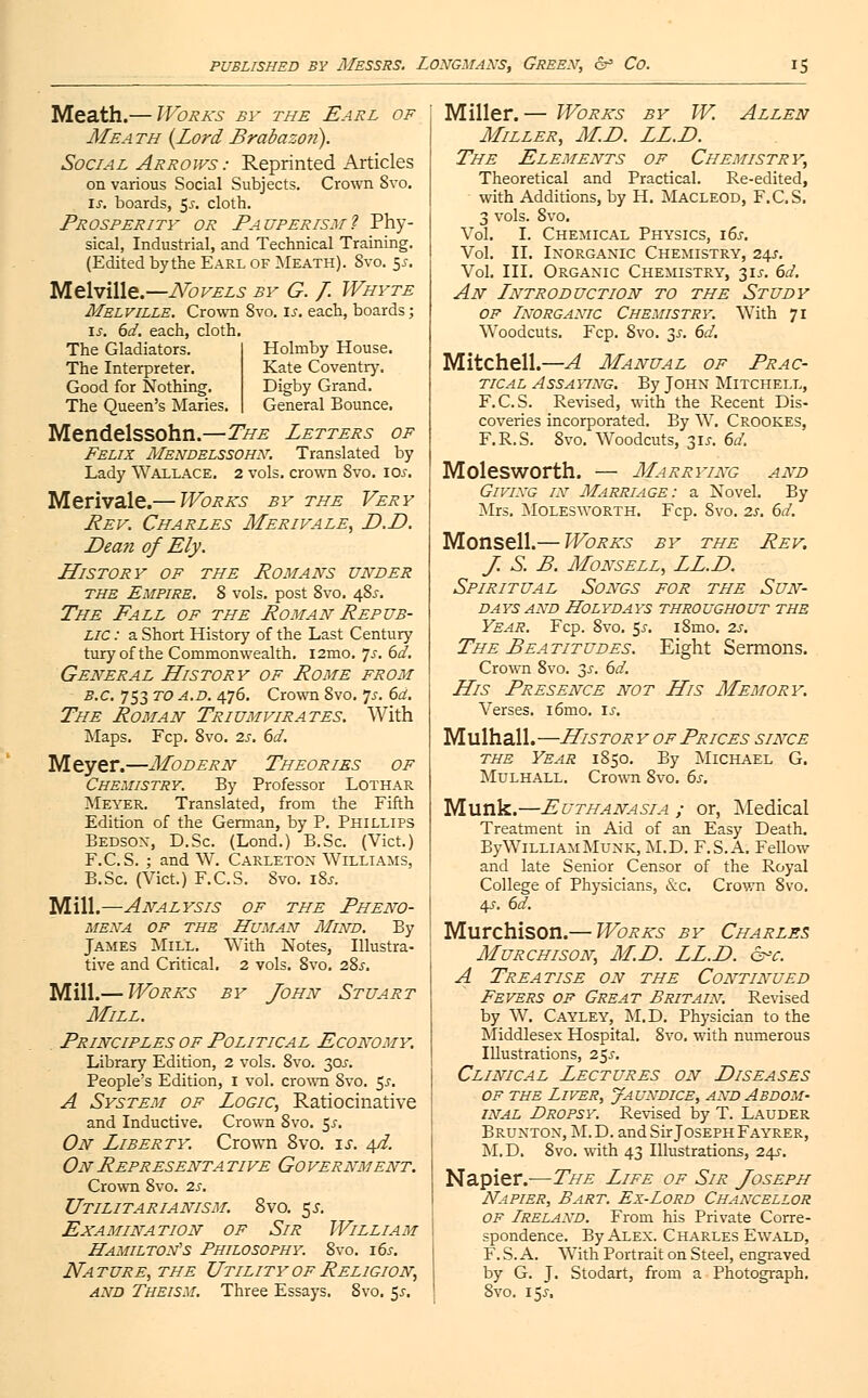 Meath.— Works by the Earl of Meath {Lord Brabazon). Social Arrows : Reprinted Articles on various Social Subjects. Crown 8vo. is. boards, $s. cloth. Prosperity or Pauperism? Phy- sical, Industrial, and Technical Training. (Edited bythe Earl of Meath). 8vo. 5*. Melville.—Novels by G. /. Whyte Melville. Crown 8vo. is. each, boards; is. 6d. each, cloth. The Gladiators. Holmby House. Kate Coventry. Digby Grand. General Bounce. The Interpreter. Good for Nothing. The Queen's Maries. Mendelssohn.—The Letters of Felix Mendelssohn: Translated by Lady Wallace. 2 vols, crown 8vo. 10s. Merivale.— Works by the Very Rev. Charles Merivale, D.D. Dean of Ely. History of the Romans under the Empire. 8 vols, post 8vo. 48^. The Fall of the Roman Repub- lic : a Short History of the Last Century turyof the Commonwealth. i2mo. is. 6d. General History of Rome from B.C. 753 to a.d. 476. Crown 8vo. 7s. 6d. The Roman Triumvirates. With Maps. Fcp. 8vo. 2s. 6d. Meyer.—Modern Theories of Chemistry. By Professor Lothar Meyer. Translated, from the Fifth Edition of the German, by P. Phillips Bedsox, D.Sc. (Lond.) B.Sc. (Vict.) F.C.S. ; and W. Carletox Williams, B.Sc. (Vict.) F.C.S. 8vo. i8j. Mill.—Analysis of the Pheno- mena of the Human Mind. By James Mill. With Notes, Illustra- tive and Critical. 2 vols. 8vo. 28^. Mill.— Works by John Stuart Mill. Principles of Political Economy. Library Edition, 2 vols. 8vo. 30?. People's Edition, I vol. crown 8vo. $s. A System of Logic, Ratiocinative and Inductive. Crown 8vo. 5^. On Liberty. Crown 8vo. is. Ad. On Representa tive Go vernment. Crown 8vo. zs. Utilitarianism. 8vo. 5^. Examination of Sir William Hamilton's Philosophy. 8vo. 16s. Nature, the Utility of Religion, and Theism. Three Essays. 8vo. 55. Miller.— Works by W. Allen Miller, M.D. LL.D. The Elements of Chemistry, Theoretical and Practical. Re-edited, with Additions, by H. Macleod, F.C.S. 3 vols. 8vo. Vol. I. Chemical Physics, 16s. Vol. II. Inorganic Chemistry, 24?. Vol. III. Orgaxic Chemistry, 31J. 6d. An Lntroduction to the Study of Inorganic Chemistry. With 71 Woodcuts. Fcp. 8vo. 3J-. 6d. Mitchell.—A Manual of Prac- tical Assaying. By Johx Mitchell, F.C.S. Revised, with the Recent Dis- coveries incorporated. By W. Crookes, F.R.S. 8vo. Woodcuts, 31^. 6d. Molesworth. — Marrying and Givixg in Marriage: a Novel. By Mrs. Molesworth. Fcp. 8vo. zs. 6d. Monsell.— Works by the Rev. J S. B. Monsell, LL.D. Spiritual Songs for the Sun- days AND HOLYDAYS THROUGHOUT THE Year. Fcp. 8vo. $s. iSmo. 2s. The Beatitudes. Eight Sermons. Crown 8vo. 3x. 6d. His Presence not His Memory. Verses. i6mo. is. Mulhall.—History of Prices since the Year 1850. By Michael G. Mulhall. Crown 8vo. 6s. Munk.—Euthanasia ; or, Medical Treatment in Aid of an Easy Death. By William Muxk, M.D. F.S.A. Fellow and late Senior Censor of the Royal College of Physicians, &c. Crown 8vo. 4.f. 6d. Murchison.— Works by Charles Murchison, M.D. LL.D. &-r. A Treatise on the Continued Fevers of Great Britain. Revised by W. Cayley, M.D. Physician to the Middlesex Hospital. 8vo. with numerous Illustrations, 25.?. Clinical Lectures on Diseases of the Liver, Jaundice, and Abdom- inal Dropsy. Revised by T. Lauder Bruxtox, M.D. and Sir Joseph Fa yrer, M.D. 8vo. with 43 Illustrations, 24s-. Napier.—The Life of Sir Joseph Napier, Bart. Ex-Lord Chancellor OF Ireland. From his Private Corre- spondence. By Alex. Charles Ewald, F. S. A. With Portrait on Steel, engraved by G. J. Stodart, from a Photograph. 8vo. 15.5-.