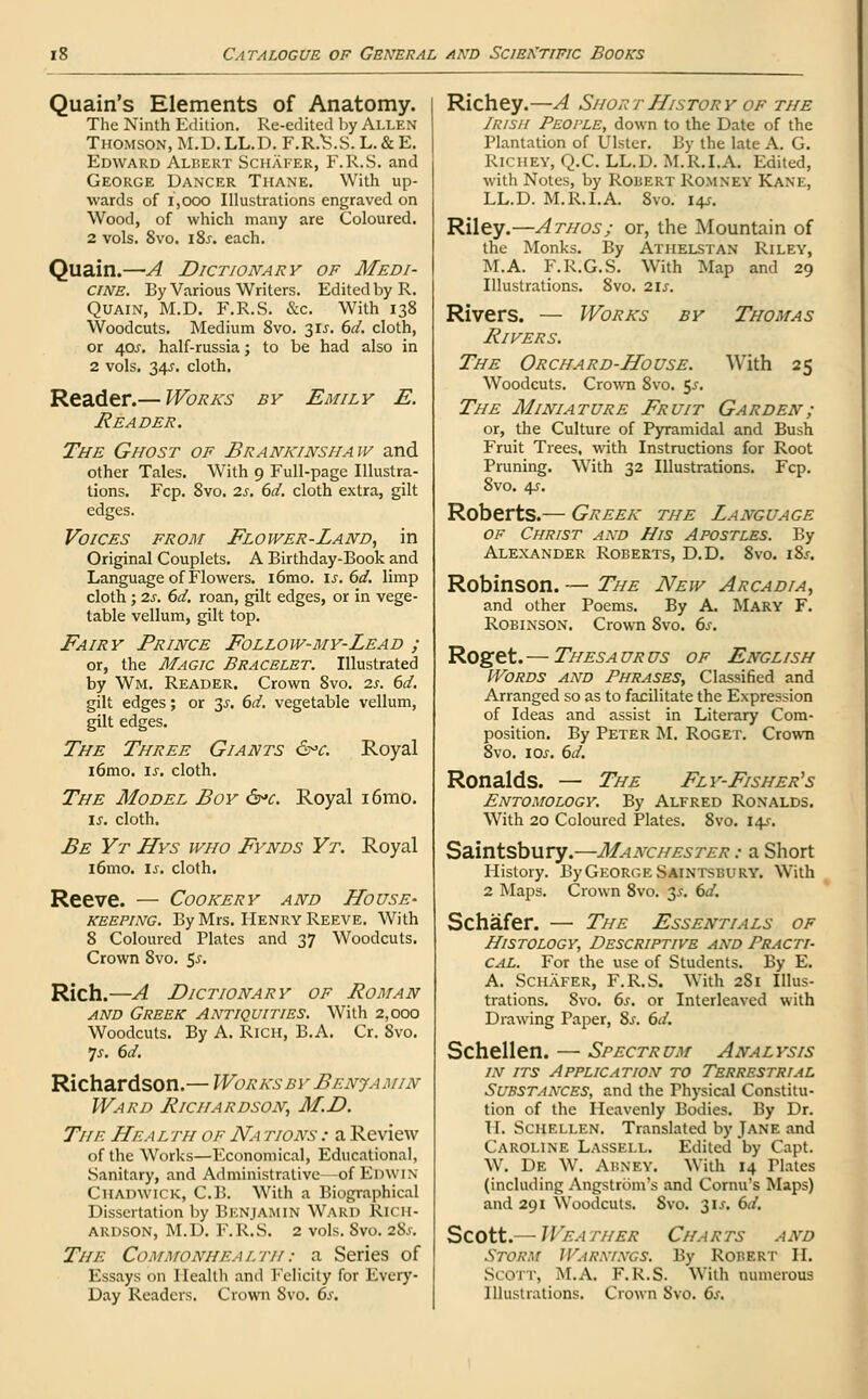 Quain's Elements of Anatomy. The Ninth Edition. Re-edited by Allen Thomson, M.D. LL.D. F.R/S.S. L. & E. Edward Albert Schafer, F.R.S. and George Dancer Thane. With up- wards of 1,000 Illustrations engraved on Wood, of which many are Coloured. 2 vols. 8vo. i8j. each. Quain.—A Dictionary of Medi- cine. By Various Writers. Edited by R. Quain, M.D. F.R.S. &c. With 138 Woodcuts. Medium 8vo. 315. 6d. cloth, or 40.T. half-russia; to be had also in 2 vols. 24s- cloth. Reader.— Works by Emily E. Reader. The Ghost of Brankinshaw and other Tales. With 9 Full-page Illustra- tions. Fcp. 8vo. 2s. 6d. cloth extra, gilt edges. Voices from Flower-Land, in Original Couplets. A Birthday-Book and Language of Flowers. i6mo. \s.6d. limp cloth ; 2s. 6d. roan, gilt edges, or in vege- table vellum, gilt top. Fairy Prince Follow-my-Lead ; or, the Magic Bracelet. Illustrated by Wm, Reader. Crown 8vo. 2s. 6d. gilt edges; or 3^. 6d. vegetable vellum, gilt edges. The Three Giants &>c. Royal i6mo. is. cloth. The Model Boy S*c. Royal i6mo. is. cloth. Be Yr Hys who Fynds Yt. Royal i6mo. is. cloth. Reeve. — Cookery and House- keeping. By Mrs. Henry Reeve. With 8 Coloured Plates and 37 Woodcuts. Crown 8vo. $s. Rich.—A Dictionary of Roman and Greek Antiquities. With 2,000 Woodcuts. By A. Rich, B.A. Cr. 8vo. Is. 6d. Richardson.— Works by Benja min Ward Richardson, M.D. The Health of Na tions : a Review of the Works—Economical, Educational, Sanitary, and Administrative -of Edwin Chadwick, C.B. With a Biographical Dissertation by BENJAMIN Ward Rich- ardson, M.D. F.R.S. 2 vols. Svo. 2S.>. The Commonhealth: a Series of Essays on Health and Felicity for Every- Day Readers. Crown Svo. 6s. Richey.—A Short History of the Irish People, down to the Date of the Plantation of Ulster. By the late A. G. Richey, Q.C. LL.D. M.R.I.A. Edited, with Notes, by Robert Romney Kane, LL.D. M.R.I.A. Svo. 14?. Riley.—Athos; or, the Mountain of the Monks. By Athelstan Riley, M.A. F.R.G.S. With Map and 29 Illustrations. 8vo. 2IJ-. Rivers. — Works by Thomas Rivers. The Orchard-House. With 25 Woodcuts. Crown 8vo. $s. The Miniature Fruit Garden; or, the Culture of Pyramidal and Bush Fruit Trees, with Instructions for Root Pruning. WTith 32 Illustrations. Fcp. Svo. 45-. Roberts.— Greek the Language of Christ and His Apostles. By Alexander Roberts, D.D. 8vo. iSs. Robinson. — The New Arcadia, and other Poems. By A. Mary F. Robinson. Crown 8vo. 6s. Roget. — Thesa ur us of English Words and Phrases, Classified and Arranged so as to facilitate the Expression of Ideas and assist in Literary Com- position. By Peter M. Roget. Crown 8vo. 1 Of. 6d. Ronalds. — The Fly-Fisher's Entomology. By Alfred Ronalds. With 20 Coloured Plates. 8vo. 14s. Saintsbury.—Manchester : a Short History. By George Saintsbury. With 2 Maps. Crown 8vo. y. 6d. Schafer. — The Essentials of Histology, Descriptive and Practi- cal. For the use of Students. By E. A. Schafer, F.R.S. WTith 281 Illus- trations. Svo. 6s. or Interleaved with Drawing Paper, 8s. 6d. Schellen. — Spectrum Analysis in its Application to Terrestrial Substances, and the Physical Constitu- tion of the Heavenly Bodies. By Dr. II. Schellen. Translated by Jane and Caroline Lassell. Edited by Capt. W. De W. ABNKY. With 14 Tlates (including Angstrom's and Cornu's Maps) and 291 Woodcuts. Svo. 3U. 6d. Scott.— Weather Charts and Storm Warnings. By Robert II. SCOTT, M.A, F.R.S. With numerous Illustrations. Crown Svo. 6s.