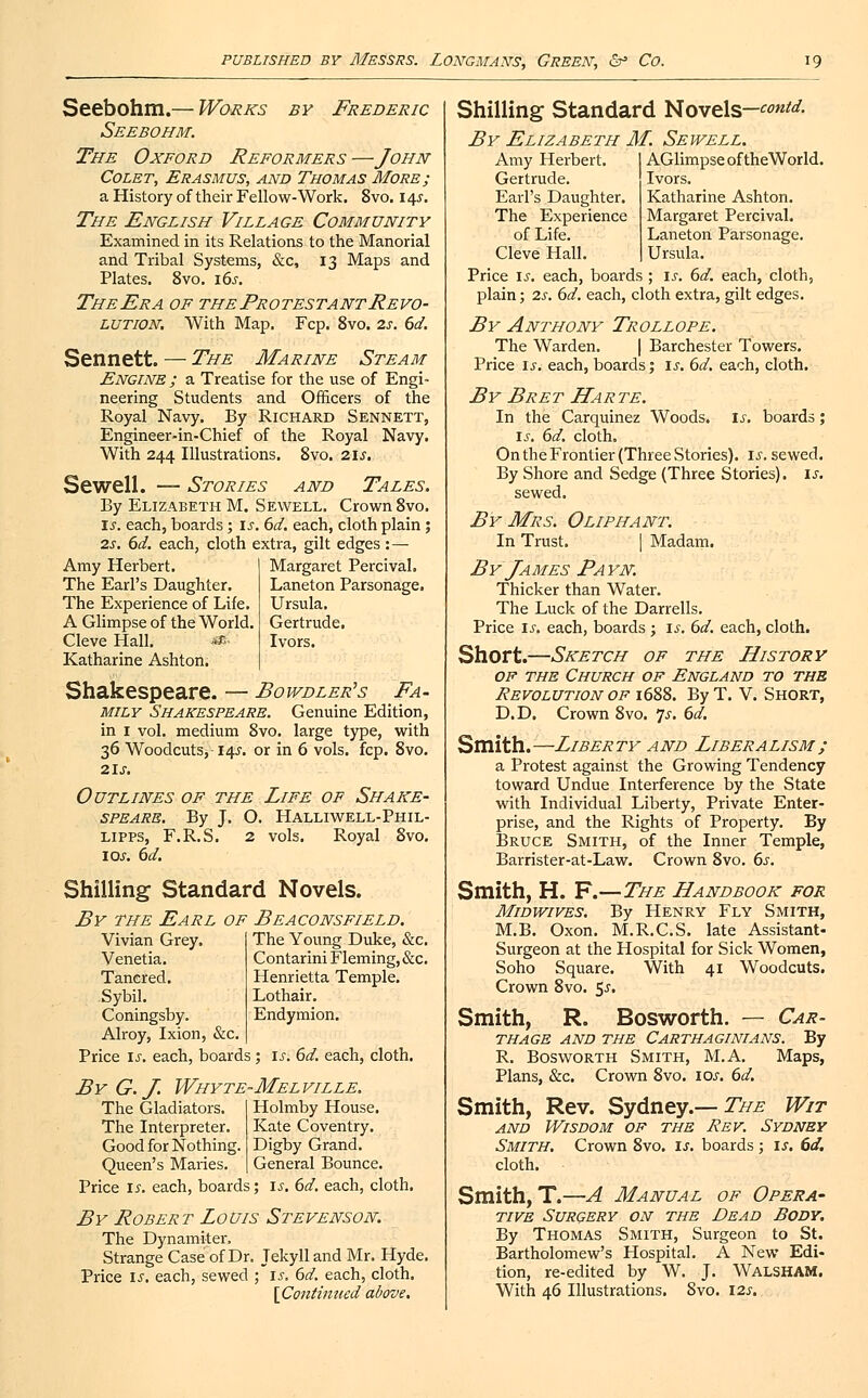Seebohm.— Works by Frederic Seebohm. The Oxford Reformers —John Colet, Erasmus, and Thomas More; a History of their Fellow-Work. Svo. 14s. The English Village Community Examined in its Relations to the Manorial and Tribal Systems, &c, 13 Maps and Plates. 8vo. i6j. TheEra of the Protestant Revo- lution, With Map. Fcp. 8vo. 2s. 6d. Sennett. — The Marine Steam Engine ; a Treatise for the use of Engi- neering Students and Officers of the Royal Navy. By Richard Sennett, Engineer-in-Chief of the Royal Navy. With 244 Illustrations. Svo. 21s. Sewell. — Stories and Tales. By Elizabeth M. Sewell. Crown Svo. Is. each, boards; is. 6d. each, cloth plain ; 2s. 6d. each, cloth extra, gilt edges :— Amy Herbert. Margaret Percival. The Earl's Daughter. Laneton Parsonage. The Experience of Life. Ursula. A Glimpse of the World. Gertrude. Cleve Hall. s$ Ivors. Katharine Ashton. Shakespeare. — Bowdler's Fa- mily Shakespeare. Genuine Edition, in 1 vol. medium 8vo. large type, with 36 Woodcuts, 14J-. or in 6 vols. fcp. 8vo. 21 s. Outlines of the Life of Shake- speare. By J. O. Halliwell-Phil- lipps, F.R.S. 2 vols. Royal 8vo. 10s. 6d. Shilling Standard Novels. By the Earl of Beaconsfield. The Young Duke, &c. Contarini Fleming, &c. Henrietta Temple. Lothair. Endymion. Vivian Grey. Venetia. Tanered. Sybil. Coningsby. Alroy, Ixion, &c Price is. each, boards; is. 6d. each, cloth. By G.J. Whyte-Melville, The Gladiators. Holmby House. The Interpreter. Kate Coventry. Good for Nothing. Digby Grand. Queen's Maries. General Bounce. Price is. each, boards; is. 6d. each, cloth. By Robert Louis Stevenson. The Dynamiter. Strange Case of Dr. Tekyll and Mr. Hyde. Price is. each, sewed ; is. 6d. each, cloth. [Continued above. Shilling Standard Novels—contd- By Elizabeth M. Sewell. Amy Herbert. Gertrude. Earl's Daughter. The Experience of Life. Cleve Hall. AGlimpse of theWorld. Ivors. Katharine Ashton. Margaret Percival. Laneton Parsonage. Ursula. Price is. each, boards ; is. 6d. each, cloth, plain; 2s. 6d. each, cloth extra, gilt edges. By Anthony Trollope. The Warden. | Barchester Towers. Price is. each, boards; is. 6d. each, cloth. By Bret Harte. In the Carquinez Woods, is. boards; is. 6d. cloth. On the Frontier (Three Stories), is. sewed. By Shore and Sedge (Three Stories), is. sewed. By Mrs. Oliphant. In Trust. | Madam. By James Payn. Thicker than Water. The Luck of the Darrells. Price is. each, boards ; is. 6d. each, cloth. Short.—Sketch of the History of the Church of England to the Revolution of 1688. By T. V. Short, D.D. Crown Svo. 7-f. 6d. Smith.—Liberty and Liberalism; sl Protest against the Growing Tendency toward Undue Interference by the State with Individual Liberty, Private Enter- prise, and the Rights of Property. By Bruce Smith, of the Inner Temple, Barrister-at-Law. Crown 8vo. 6s. Smith, H. F.—The Handbook for Midwifes. By Henry Fly Smith, M.B. Oxon. M.R.C.S. late Assistant- Surgeon at the Hospital for Sick Women, Soho Square. With 41 Woodcuts. Crown 8vo. 5^. Smith, R. Bosworth. — Car- thage and the Carthaginians. By R. Bosworth Smith, M.A. Maps, Plans, &c. Crown 8vo. 10s. 6d. Smith, Rev. Sydney.— The Wit and Wisdom of the Rev. Sydney Smith. Crown 8vo. ij. boards ; is. 6d. cloth. Smith, T.—A Manual of Opera- tive Surgery on the Dead Body. By Thomas Smith, Surgeon to St. Bartholomew's Hospital. A New Edi- tion, re-edited by W. J. Walsham. With 46 Illustrations. 8vo. 12s.