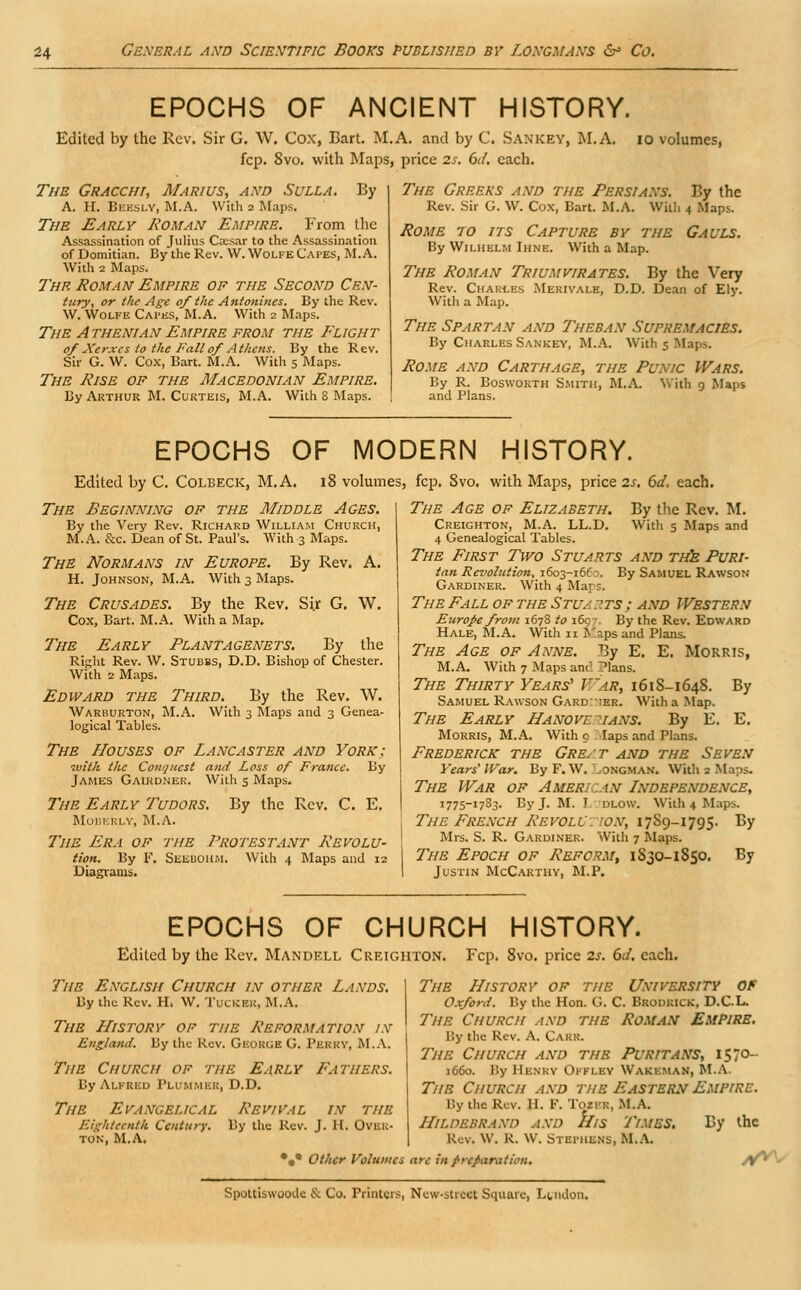 EPOCHS OF ANCIENT HISTORY. Edited by the Rev. Sir G. W. Cox, Bart. M.A. and by C. Sankey, M.A. io volumes, fcp. 8vo. with Maps, price 2s. 6</. each. The Gracchi, Marius, and Sulla. By A. H. Beesly, M.A. With 2 Maps. The Early Roman Empire. From the Assassination of Julius Ca:sar to the Assassination of Domitian. By the Rev. W. Wolfe CAPES, M.A. With 2 Maps. The Roman Empire of the Second Cen- tury, or the Age of the Antonines. By the Rev. W. Wolfe Capes, M.A. With 2 Maps. The Athenian Empire from the Flight of Xerxes to the Fall of Athens. By the Rev. Sir G. W. Cox, Bart. M.A. With 5 Maps. The Rise of the Macedonian Empire. By Arthur M. Curteis, M.A. With 8 Maps. The Greeks and the Persians. By the Rev. Sir G. W. Cox, Bart. M.A. With 4 Maps. Rome to its Capture by the Gauls. By Wilhelm Ihne. With a Map. The Roman Triumvirates. By the Very Rev. Chakles Merivale, D.D. Dean of Ely. With a Map. The Spartan and Theban Supremacies. By Charles Sankey, M.A. With 5 Maps. Rome and Carthage, the Punic Wars. By R. Bosworth Smith, M.A. With 9 Maps and Plans. EPOCHS OF MODERN HISTORY. Edited by C. Colbeck, M.A. 18 volumes, fcp. 8vo. with Maps, price 2s. 6d. each. The Beginning of the Middle Ages. By the Very Rev. Richard William Church, M.A. &c. Dean of St. Paul's. With 3 Maps. The Normans in Europe. By Rev. A. H. Johnson, M.A. With 3 Maps. The Crusades. By the Rev. Sir G. W. Cox, Bart. M.A. With a Map. The Early Plantagenets. By the Right Rev. W. Stubbs, D.D. Bishop of Chester. With 2 Maps. Edward the Third. By the Rev. W. Warburton, M.A. With 3 Maps and 3 Genea- logical Tables. The Houses of Lancaster and York: •with the Conquest and Loss of France. By James Gaikdner. With 5 Maps. The Early Tudors. By the Rev. C. E. MOBERLY, M.A. Tim Era of the Protestant Revolu- tion. By F. Seeboiim. With 4 Maps and 12 Diagrams. By the Rev. M. With s Maps and The Age of Elizabeth. Creighton, M.A. LL.D. 4 Genealogical Tables. The First Two Stuarts and the Puri- tan Revolution, 1603-166?. By Samuel Rawson Gardiner. With 4 Maps. The Fall of the Stuarts; and Western Europe from 1678 to 1697. By the Rev. Edward Hale, M.A. With 11 Kaps and Plans. The Age of Anne. By E. E. Morris, M.A. With 7 Maps and 'lans. The Thirty Years' V'ar, 161S-164S. Samuel Rawson Gardner. With a .Map. The Early Hanovl ~ians. By E. Morris, M.A. With c laps and Plans. Frederick the Great and the Seven Years' War. By F. W. Longman. With 2 Maps. The War of Ameri .an Independence, 1775-17S3. By J. M. I dlow. With 4 Maps. The French RevolU: wn, 17S9-1795. By Mrs. S. R. Gardiner. With 7 Maps. The Epoch of Reform, 1S30-1S50. By Justin McCarthy, M.P. By E. EPOCHS OF CHURCH HISTORY. Edited by the Rev. Mandell Creighton. Fcp. 8vo. price 2s. 61I. each. The English Church in other Lands. By the Rev. H. W. Tucker, M.A. The History of the Reformation in England. By the Rev. George G. Perry, M.A. The Church of the Early Fathers. By Alfred PlummBR, D.D. The Evangelical Revival in the Eighteenth Century. By the Rev. J. H. Over- ton, M.A. *** Other Volumes The History of the University Of Oxford. By the Hon. G. C. Brodrick, D.C.L. The Church and the Roman Empire. By the Rev. A. Carr. The Church and the Puritans, 1570- 1660. By Henry Offley Wakfman, M.A. The Church and the Eastern Empire. By the Rev. II. F. TozBR, M.A. HlLDEBRAXl) AND His Times. By the Rev. w. R. w. Stephens, M.A. arc in /•reparation. /r^ Spottiswoode & Co. Printers, New-stiect Square, Lvndon.