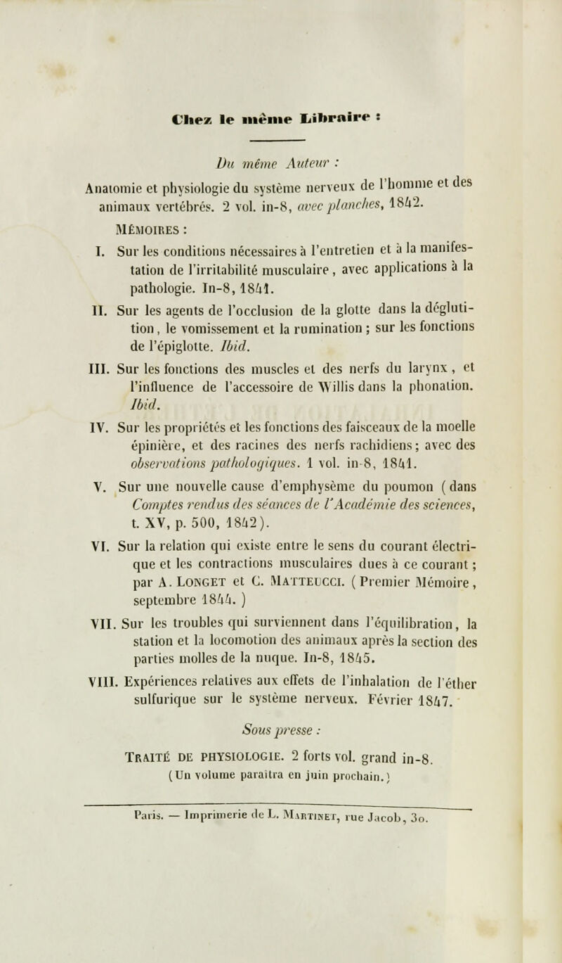 VUev le même Iiibraire Du même Auteur : Anatomie et physiologie du système nerveux de l'homme et des animaux vertéhrés. 2 vol. in-8, avec planches, 1842. Mémoires : I. Sur les conditions nécessaires à l'entretien et à la manifes- tation de l'irritabilité musculaire, avec applications à la pathologie. In-8,1841. II. Sur les agents de l'occlusion de la glotte dans la dégluti- tion , le vomissement et la rumination ; sur les fonctions de l'épiglotte. Ibid. III. Sur les fonctions des muscles et des nerfs du larynx, et l'influence de l'accessoire de Willis dans la phonation. Ibid. IV. Sur les propriétés et les fonctions des faisceaux de la moelle épinière, et des racines des nerfs rachidiens; avec des observations pathologiques. 1 vol. in-8, 1841. V. Sur une nouvelle cause d'emphysème du poumon ( dans Comptes rendus des séances de l'Académie des sciences, t. XV, p. 500, 1842). VI. Sur la relation qui existe entre le sens du courant électri- que et les contractions musculaires dues à ce courant ; par A. Longet et C. Matteucci. (Premier Mémoire, septembre 1844. ) VII. Sur les troubles qui surviennent dans l'équilibration, la station et la locomotion des animaux après la section des parties molles de la nuque. In-8, 1845. VIII. Expériences relatives aux effets de l'inhalation de l'éther sulfurique sur le système nerveux. Février 1847. Sous jiresse : Traité de physiologie. 2 forts vol. grand in-8. (Un volume paraîtra en juin prochain.! Paris. — Imprimerie de L. Martinet, rue Jacob, 3o.