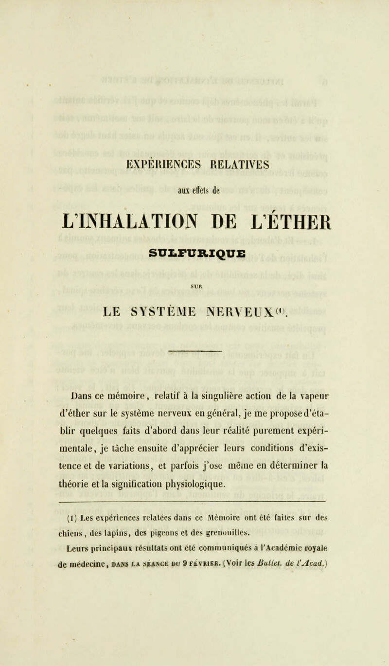 aux effets de LINHALATION DE LÉTHER suz.fub.iquz: SUR LE SYSTÈME NERVEUX. Dans ce mémoire, relatif à la singulière action de la vapeur d'éther sur le système nerveux en général, je me propose d'éta- blir quelques faits d'abord dans leur réalité purement expéri- mentale, je tâche ensuite d'apprécier leurs conditions d'exis- tence et de variations, et parfois j'ose même en déterminer la théorie et la signification physiologique. (1) Les expériences relatées dans ce Mémoire ont été faites sur des chiens , des lapins, des pigeons et des grenouilles. Leurs principaux résultats ont été communiqués à l'Académie royale de médecine, dans la séance bu 9février. (Voir les Bullet. de l'Acad.)