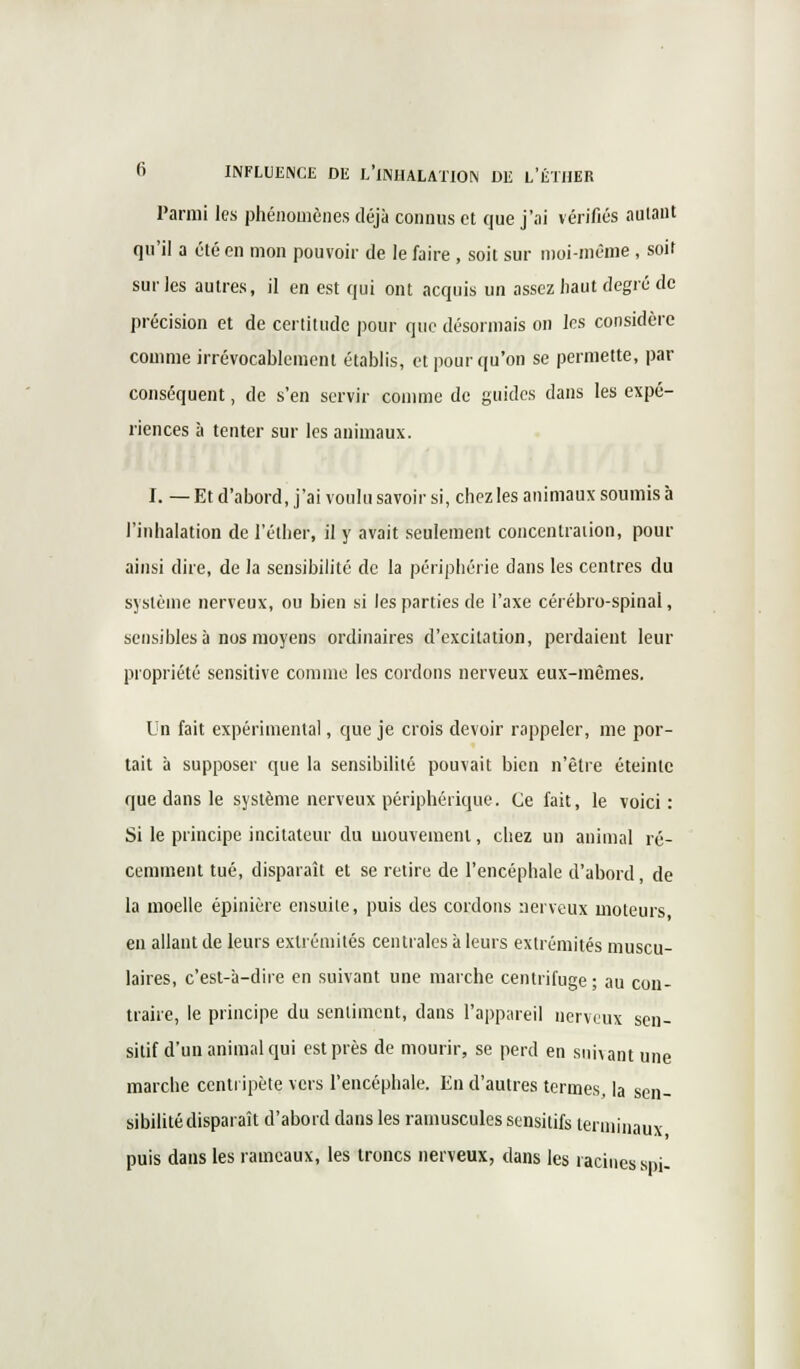 Parmi les phénomènes déjà connus et que j'ai vérifiés autant qu'il a été en mon pouvoir de le faire , soit sur moi-même , soit sur les autres, il en est qui ont acquis un assez haut degré de précision et de certitude pour que désormais on les considère comme irrévocablement établis, et pour qu'on se permette, par conséquent, de s'en servir comme de guides dans les expé- riences à tenter sur les animaux. I. — Et d'abord, j'ai voulu savoir si, chez les animaux soumis à l'inhalation de l'éther, il y avait seulement concentration, pour ainsi dire, de la sensibilité de la périphérie dans les centres du système nerveux, ou bien si les parties de l'axe cérébro-spinal, sensibles à nos moyens ordinaires d'excitation, perdaient leur propriété sensitive comme les cordons nerveux eux-mêmes. Un fait expérimental, que je crois devoir rappeler, me por- tait à supposer que la sensibilité pouvait bien n'être éteinte que dans le système nerveux périphérique. Ce fait, le voici: Si le principe incitateur du mouvement, chez un animal ré- cemment tué, disparaît et se retire de l'encéphale d'abord, de la moelle épinière ensuite, puis des cordons nerveux moteurs en allant de leurs extrémités centrales à leurs extrémités muscu- laires, c'est-à-dire en suivant une marche centrifuge; au con- traire, le principe du sentiment, dans l'appareil nerveux sen- sitif d'un animal qui est près de mourir, se perd en suivant une marche centripète vers l'encéphale. En d'autres termes, la sen- sibilité disparaît d'abord dans les ramuscules sensitifs terminaux puis dans les rameaux, les troncs nerveux, dans les racines spi-