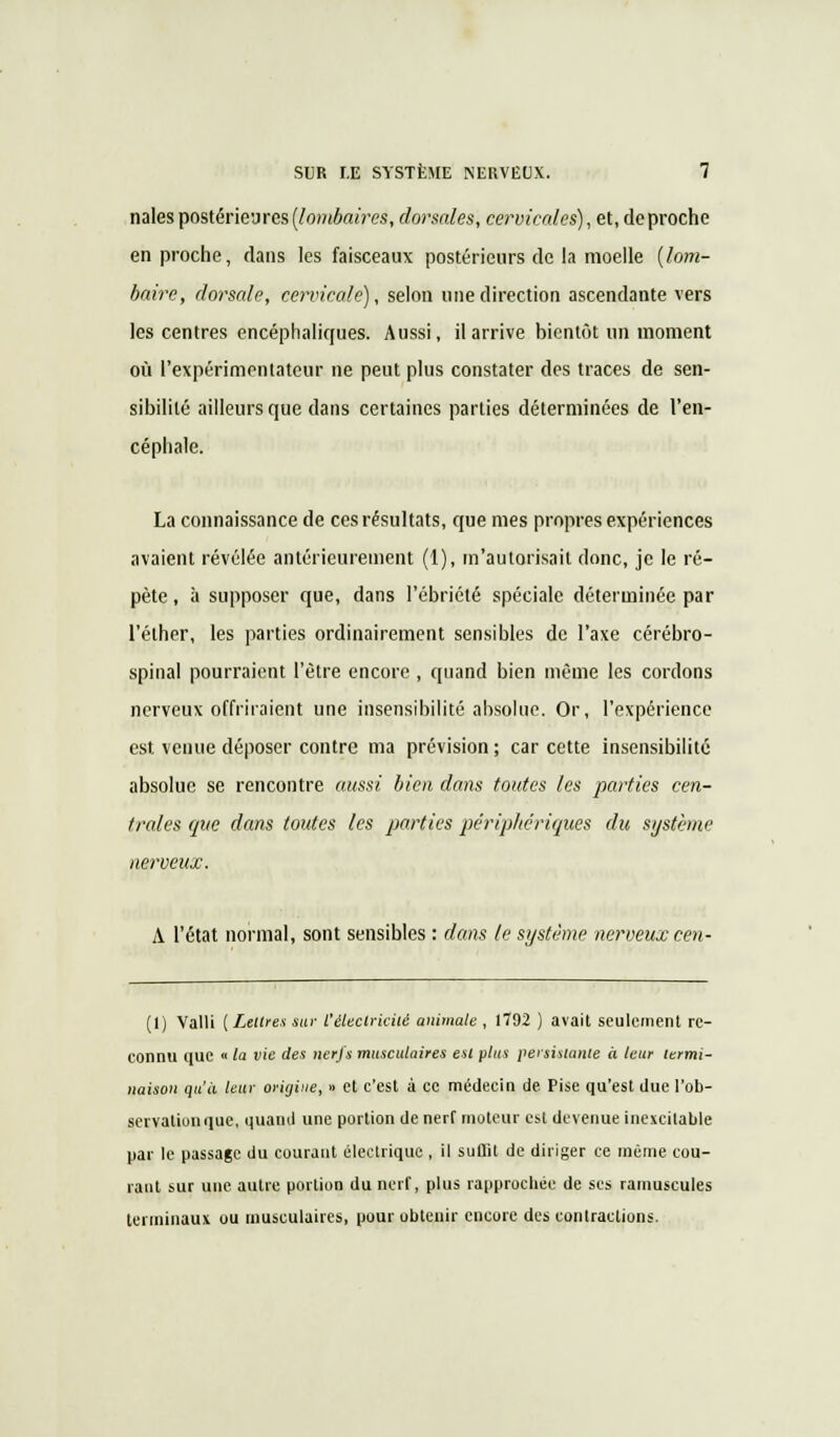 nales postérieures [lombaires, dorsales, cervicales), et, de proche en proche, dans les faisceaux postérieurs de la moelle [lom- baire, dorsale, cervicale), selon une direction ascendante vers les centres encéphaliques. Aussi, il arrive hicntôt un moment où l'expérimentateur ne peut plus constater des traces de sen- sibilité ailleurs que dans certaines parties déterminées de l'en- céphale. La connaissance de ces résultats, que mes propres expériences avaient révélée antérieurement (1), m'autorisait donc, je le ré- pète , à supposer que, dans l'ébriété spéciale déterminée par l'élher, les parties ordinairement sensibles de l'axe cérébro- spinal pourraient l'être encore , quand bien même les cordons nerveux offriraient une insensibilité absolue. Or, l'expérience est venue déposer contre ma prévision ; car cette insensibilité absolue se rencontre aussi bien dans toutes les parties cen- trales que dans toutes les parties périphériques du système nerveux. A l'état normal, sont sensibles : dans le système nerveux cen- (1) Valli [Lettres sur l'électricité animale, 1792 ) avait seulement re- connu que « la vie des nerfs musculaires est plus persistante à leur termi- naison qu'à leur origine, » et c'est à ce médecin de Pise qu'est due l'ob- servaliunque, quand une portion de nerf moteur esl devenue inexcilaule par le passage du courant électrique , il suflit de diriger ce même cou- rant sur une autre portion du nerf, plus rapprochée de ses ramuscules terminaux ou musculaires, pour obtenir encore des contractions.