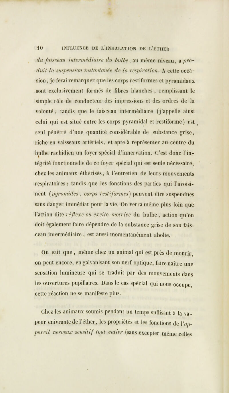 du faisceau intermédiaire du bulbe, au même niveau, a pro- duit la suspension instantanée de la respiration. A cette occa- sion , je ferai remarquer que les corps restiformes et pyramidaux sont exclusivement formés de fibres blanches , remplissant le simple rôle de conducteur des impressions et des ordres de la volonté , tandis que le faisceau intermédiaire (j'appelle ainsi celui qui est situé entre les corps pyramidal et restiforme) est seul pénétré d'une quantité considérable de substance grise, riche en vaisseaux artériels, et apte à représenter au centre du bulbe rachidien un foyer spécial d'innervation. C'est donc l'in- tégrité fonctionnelle de ce foyer spécial qui est seule nécessaire, chez les animaux éthérisés, à l'entretien de leurs mouvements respiratoires ; tandis que les fonctions des parties qui l'avoisi- nent (pyramides, corps restiformes) peuvent être suspendues sans danger immédiat pour la vie. On verra même plus loin que l'action dite réflexe ou excito-motrice du bulbe, action qu'on doit également faire dépendre de la substance grise de son fais- ceau intermédiaire , est aussi momentanément abolie. On sait que , même chez un animal qui est près de mourir, on peut encore, en galvanisant son nerf optique, faire naître une sensation lumineuse qui se traduit par des mouvements dans les ouvertures pupillaires. Dans le cas spécial qui nous occupe cette réaction ne se manifeste plus. Chez les animaux soumis pendant un temps suffisant à la va- peur enivrante de l'éther, les propriétés et les fonctions de l'ap- pareil nerveux seusitif tout entier (sans excepter même celles