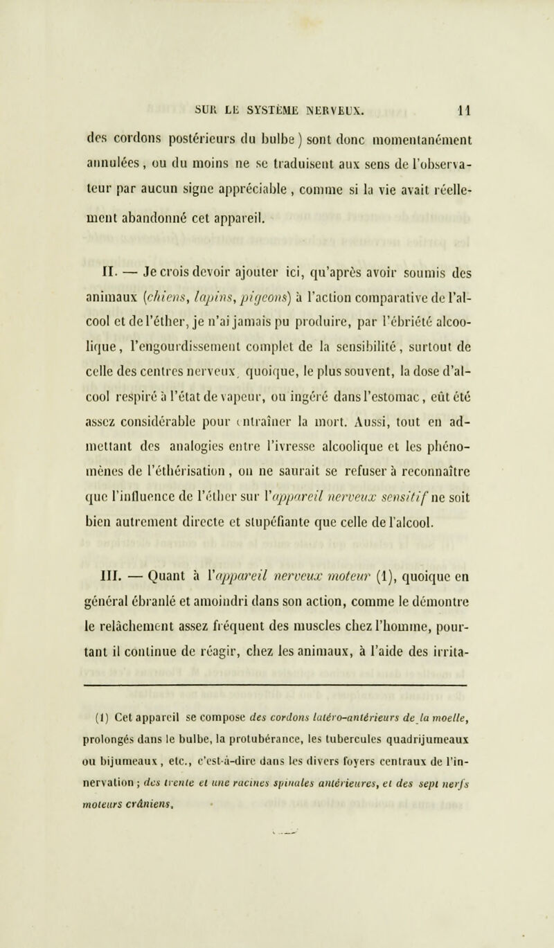 des cordons postérieurs du bulbe ) sont donc momentanément annulées, ou du moins ne se traduisent aux sens de l'observa- teur par aucun signe appréciable , comme si la vie avait réelle- ment abandonné cet appareil. II. — Je crois devoir ajouter ici, qu'après avoir soumis des animaux {chiens, lapins, pigeons) à l'action comparative de l'al- cool et del'éther, je n'ai jamais pu produire, par l'ébriété alcoo- lique, l'engourdissement complet de la sensibilité, surtout de celle des centres nerveux quoique, le plus souvent, la dose d'al- cool respiré à l'état de vapeur, ou ingéré dans l'estomac, eût été assez considérable pour entraîner la mort. Aussi, tout en ad- mettant des analogies entre l'ivresse alcoolique et les phéno- mènes de l'éthérisation , on ne saurait se refuser a reconnaître que l'influence de I'éther sur Y appareil nerveux sensitifne soit bien autrement directe et stupéfiante que celle de l'alcool. III. — Quant à l'appareil nerveux moteur (1), quoique en général ébranlé et amoindri dans son action, comme le démontre le relâchement assez fréquent des muscles chez l'homme, pour- tant il continue de réagir, chez les animaux, à l'aide des irrita- (1) Cet appareil se compose des cordons Uaéro-antérieurs de la moelle, prolongés dans le bulbe, la protubérance, les tubercules quadrijumeaux ou trijumeaux, etc., c'est-à-dire dans les divers foyers centraux de l'in- nervation ; des treille el une racines spinales antérieures, et des sept nerfs moteurs crâniens,