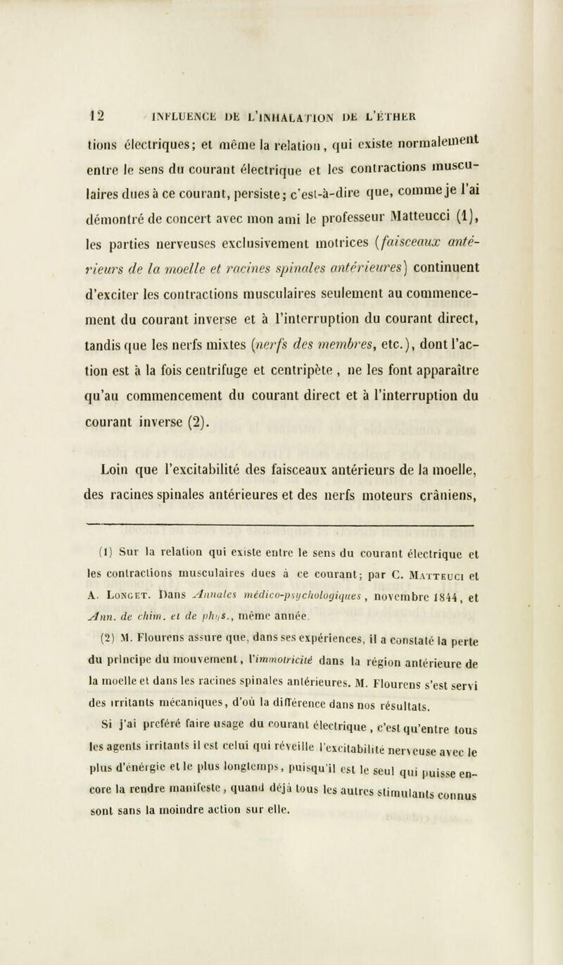 tions électriques; et même la relation, qui existe normalement entre le sens du courant électrique et les contractions muscu- laires dues à ce courant, persiste; c'est-à-dire que, comme je 1 ai démontré de concert avec mon ami le professeur Matteucci (1), les parties nerveuses exclusivement motrices {faisceaux anté- rieurs de la moelle et racines spinales antérieures) continuent d'exciter les contractions musculaires seulement au commence- ment du courant inverse et à l'interruption du courant direct, tandis que les nerfs mixtes {nerfs des membres, etc.), dont l'ac- tion est à la fois centrifuge et centripète , ne les font apparaître qu'au commencement du courant direct et à l'interruption du courant inverse (2). Loin que l'excitabilité des faisceaux antérieurs de la moelle, des racines spinales antérieures et des nerfs moteurs crâniens, (1) Sur la relation qui existe entre le sens du courant électrique et les contractions musculaires dues à ce courant; par C. Mattkuci et A. Longet. Dans jinnales médico-psychologiques, novembre 1844 et Ann. de chiin. et de phiiS., même année (2) M. Flourens assure que, dans ses expériences, il a constaté la perte du principe du mouvement, Vimmotriciié dans la région antérieure de la moelle et dans les racines spinales antérieures. M. Flourens s'est servi des irritants mécaniques, d'où la différence dans nos résultats. Si j'ai préféré faire usage du courant électrique , c'est qu'entre tous les agents irritants il est celui qui réveille l'excitabilité neneuse avec le plus d'énergie et le plus longtemps, puisqu'il est le seul qui puisse en- core la rendre manifeste, quand déjà tous les autres stimulants connus sont sans la moindre action sur elle.