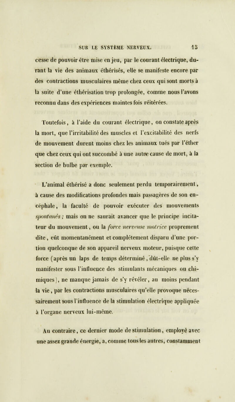 cesse de pouvoir être mise enjeu, par le courant électrique, du- rant la vie des animaux éthérisés, elle se manifeste encore par des contractions musculaires même chez ceux qui sont morts à la suite d'une éthérisation trop prolongée, comme nous l'avons reconnu dans des expériences maintes fois réitérées. Toutefois, à l'aide du courant électrique, on constate après la mort, que l'irritabilité des muscles et l'excitabilité des nerfs de mouvement durent moins chez les animaux tués par l'éther que chez ceux qui ont succombé à une autre cause de mort, à la section de bulbe par exemple. L'animal éthérisé a donc seulement perdu temporairement, à cause des modifications profondes mais passagères de son en- céphale , la faculté de pouvoir exécuter des mouvements spontanés ; mais on ne saurait avancer que le principe incita- teur du mouvement, ou la force nerveuse motrice proprement dite, eût momentanément et complètement disparu d'une por- tion quelconque de son appareil nerveux moteur, puisque celte force ( après un laps de temps déterminé , dût-elle ne plus s'y manifester sous l'influence des stimulants mécaniques ou chi- miques), ne manque jamais de s'y révéler, au moins pendant la vie, par les contractions musculaires qu'elle provoque néces- sairement sous l'influence de la stimulation électrique appliquée à l'organe nerveux lui-même. Au contraire, ce dernier mode de stimulation, employé avec une assez grande énergie, a, comme tous les autres, constamment