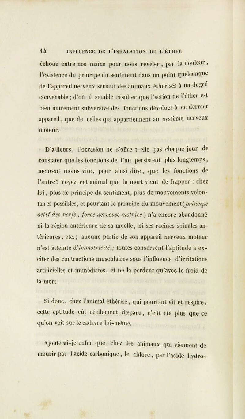 échoué entre nos mains pour nous révéler, par la douleur, l'existence du principe du sentiment dans un point quelconque de l'appareil nerveux sensitif des animaux éthérisés à un degré convenable ; d'où il semble résulter que l'action de l'éther est bien autrement subversive des fonctions dévolues à ce dernier appareil., que de celles qui appartiennent au système nerveux moteur. D'ailleurs, l'occasion ne s'offre-t-elle pas chaque jour de constater que les fonctions de l'un persistent plus longtemps, meurent moins vite, pour ainsi dire, que les fonctions de l'autre? Voyez cet animal que la mort vient de frapper : chez lui, plus de principe du sentiment, plus de mouvements volon- taires possibles, et pourtant le principe du mouvement (principe actif des nerfs , force nerveuse motrice ) n'a encore abandonné ni la région antérieure de sa moelle, ni ses racines spinales an- térieures . etc. ; aucune partie de son appareil nerveux moteur n'est atteinte d'immotricité ; toutes conservent l'aptitude à ex- citer des contractions musculaires sous l'influence d'irritations artificielles et immédiates, et ne la perdent qu'avec le froid de la mort. Si donc, chez l'animal éthérisé , qui pourtant vit et respire, cette aptitude eût réellement disparu, c'eût été plus que ce qu'on voit sur le cadavre lui-même. Ajouterai-je enfin que, chez les animaux qui viennent de mourir par l'acide carbonique, le chlore , par l'acide hydro-