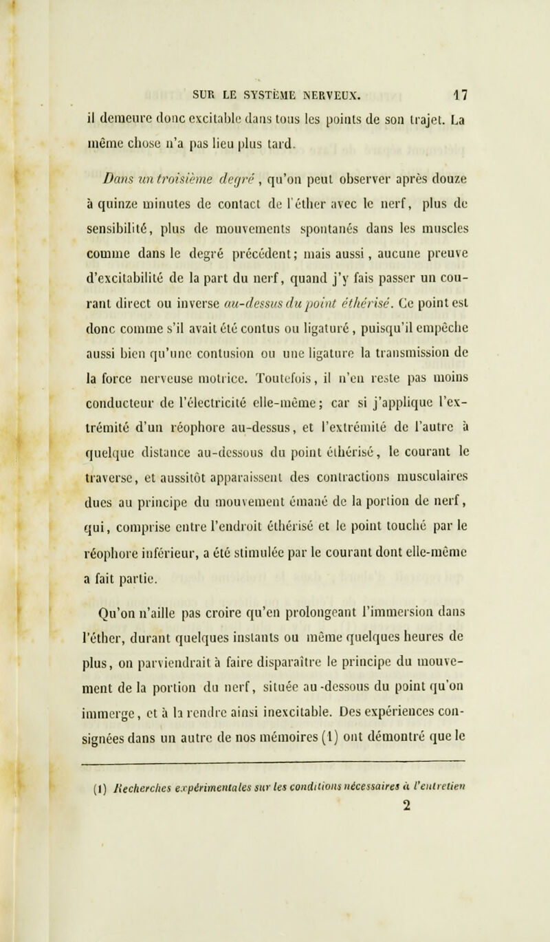 il demeure donc excitable dans tous les points de son trajet. La même chose n'a pas lieu plus tard. Dans un troisième degré , qu'on peut observer après douze à quinze minutes de contact de l'éther avec le nerf, plus de sensibilité, plus de mouvements spontanés dans les muscles comme dans le degré précédent; mais aussi, aucune preuve d'excitabilité de la part du nerf, quand j'y fais passer un cou- rant direct ou inverse au-dessus du point éthérisé. Ce point est donc comme s'il avait été conlus ou ligaturé, puisqu'il empêche aussi bien qu'une contusion ou une ligature la transmission de la force nerveuse motrice. Toutefois, il n'en reste pas moins conducteur de l'électricité elle-même; car si j'applique l'ex- trémité d'un réophore au-dessus, et l'extrémité de l'autre à quelque distance au-dessous du point éthérisé, le courant le traverse, et aussitôt apparaissent des contractions musculaires ducs au principe du mouvement émané de la portion de nerf, qui, comprise entre l'endroit éthérisé et le point touché par le réophore inférieur, a été stimulée par le courant dont elle-même a fait partie. Qu'on n'aille pas croire qu'en prolongeant l'immersion dans l'éther, durant quelques instants ou même quelques heures de plus, on parviendrait a faire disparaître le principe du mouve- ment de la portion du nerf, située au-dessous du point qu'on immerge, et à h rendre ainsi inexcitable. Des expériences con- signées dans un autre de nos mémoires (1) ont démontré que le (I) Jlecherclies expérimentales sur les conditions nécessaires à l'entretien 2