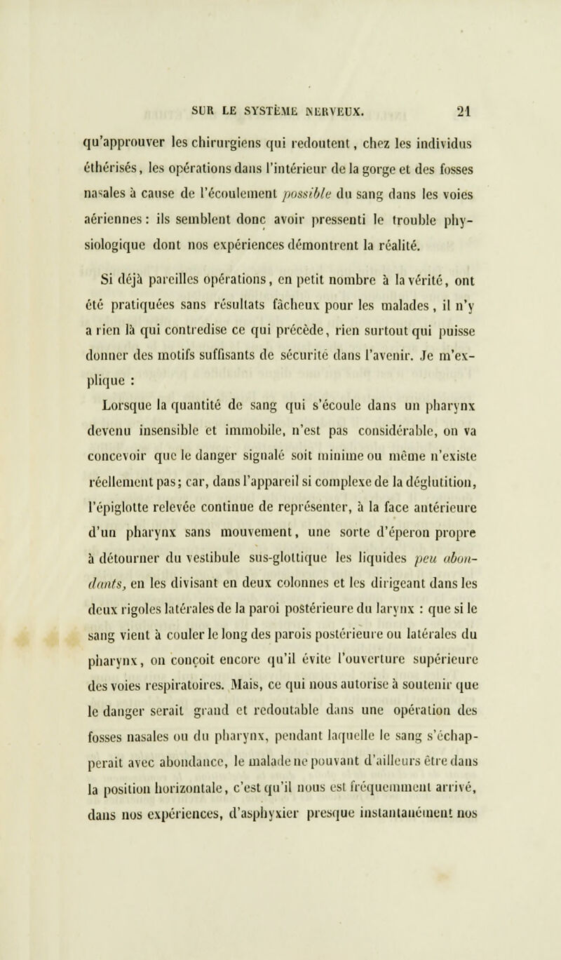 qu'approuver les chirurgiens qui redoutent, chez les individus éthérisés, les opérations dans l'intérieur de la gorge et des fosses nasales à cause de l'écoulement possible du sang dans les voies aériennes : ils semblent donc avoir pressenti le trouble phy- siologique dont nos expériences démontrent la réalité. Si déjà pareilles opérations, en petit nombre à la vérité, ont été pratiquées sans résultats fâcheux pour les malades , il n'y a rien là qui contredise ce qui précède, rien surtout qui puisse donner des motifs suffisants de sécurité dans l'avenir. Je m'ex- plique : Lorsque la quantité de sang qui s'écoule dans un pharynx devenu insensible et immobile, n'est pas considérable, on va concevoir que le danger signalé soit minime ou même n'existe réellement pas; car, dans l'appareil si complexe de la déglutition, l'épiglotte relevée continue de représenter, à la face antérieure d'un pharynx sans mouvement, une sorte d'éperon propre à détourner du vestibule sus-gloltique les liquides peu ubon- dants, en les divisant en deux colonnes et les dirigeant dans les deux rigoles latérales de la paroi postérieure du larynx : que si le sang vient à couler le long des parois postérieure ou latérales du pharynx, on conçoit encore qu'il évite l'ouverture supérieure des voies respiratoires. Mais, ce qui nous autorise à soutenir que le danger serait grand et redoutable dans une opération des fosses nasales ou du pharynx, pendant laquelle le sang s'échap- perait avec abondance, le malade ne pouvant d'ailleurs être dans la position horizontale, c'est qu'il nous est fréquemment arrivé, clans nos expériences, d'asphyxier presque instantanément nos