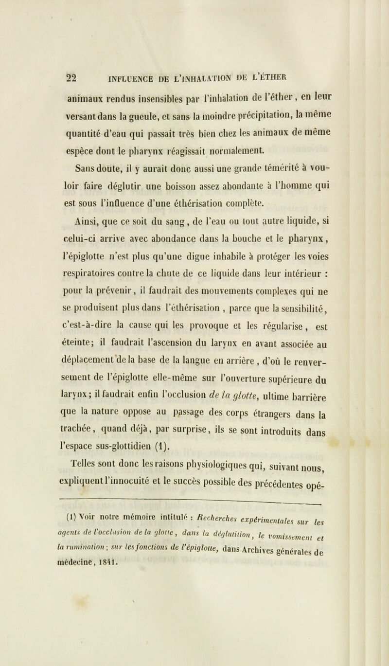 animaux rendus insensibles par l'inhalalion de l'éther , en leur versant dans la gueule, et sans la moindre précipitation, la même quantité d'eau qui passait très bien chez les animaux de même espèce dont le pharynx réagissait normalement. Sans doute, il y aurait donc aussi une grande témérité à vou- loir faire déglutir une boisson assez abondante à l'homme qui est sous l'influence d'une éthérisation complète. Ainsi, que ce soit du sang, de l'eau ou tout autre liquide, si celui-ci arrive avec abondance dans la bouche et le pharynx, l'épiglotte n'est plus qu'une digue inhabile à protéger les voies respiratoires contre la chute de ce liquide dans leur intérieur : pour la prévenir, il faudrait des mouvements complexes qui ne se produisent plus dans l'éthérisation , parce que la sensibilité, c'est-à-dire la cause qui les provoque et les régularise, est éteinte; il faudrait l'ascension du larynx en avant associée au déplacement delà base de la langue en arrière , d'où le renver- sement de l'épiglotte elle-même sur l'ouverture supérieure du larynx ; il faudrait enfin l'occlusion de la glotte, ultime barrière que la nature oppose au passage des corps étrangers dans la trachée, quand déjà, par surprise, ils se sont introduits dans l'espace sus-glottidien (1). Telles sont donc les raisons physiologiques qui, suivant nous, expliquent l'innocuité et le succès possible des précédentes opé- (1) Voir notre mémoire intitula : Recherches expérimentales sur les agents de l'occlusion de la gtniie , dans la déglutition, le vomissement et la rumination ; sur tes fonctions de l'épiglotte, dans Archives générales de médecine, 1841.