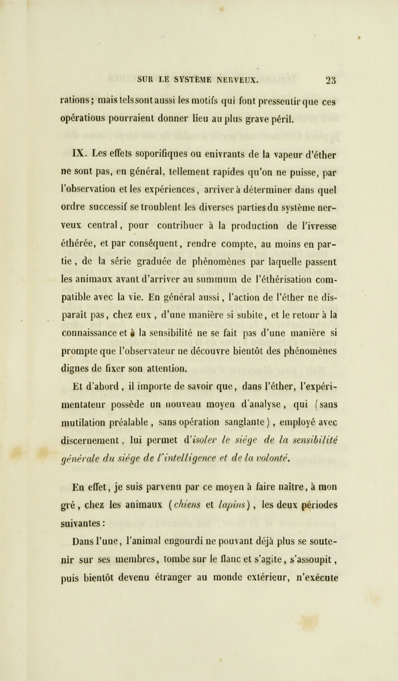 rations; mais tels sont aussi les motifs qui font pressentir que ces opérations pourraient donner lieu au plus grave péril. IX. Les effets soporifiques ou enivrants de la vapeur d'éther ne sont pas, en général, tellement rapides qu'on ne puisse, par l'observation et les expériences, arrivera déterminer dans quel ordre successif se troublent les diverses parties du système ner- veux central, pour contribuer à la production de l'ivresse éthérée, et par conséquent, rendre compte, au moins en par- tie , de la série graduée de phénomènes par laquelle passent les animaux avant d'arriver au summum de l'éthérisation com- patible avec la vie. En général aussi, l'action de l'éther ne dis- paraît pas, chez eux , d'une manière si subite, et le retour à la connaissance et k la sensibilité ne se fait pas d'une manière si prompte que l'observateur ne découvre bientôt des phénomènes dignes de fixer son attention. Et d'abord , il importe de savoir que, dans l'éther, l'expéri- mentateur possède un nouveau moyen d'analyse, qui (sans mutilation préalable, sans opération sanglante), employé avec discernement, lui permet d'isoler le siège de la sensibilité générale du siège de l'intelligence et de la volonté. En effet, je suis parvenu par ce moyen à faire naître, à mon gré, chez les animaux (chiens et lapins), les deux périodes suivantes : Dans l'une, l'animal engourdi ne pouvant déjà plus se soute- nir sur ses membres, tombe sur le flanc et s'agite, s'assoupit, puis bientôt devenu étranger au monde extérieur, n'exécute