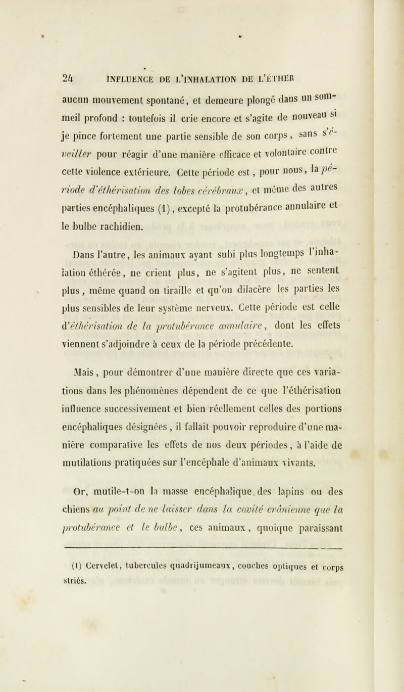 aucun mouvement spontané, et demeure plongé clans un som- meil profond : toutefois il crie encore et s'agite de nouveau si je pince fortement une partie sensible de son corps , sans s e- veiller pour réagir d'une manière efficace et volontaire contre cette violence extérieure. Cette période est, pour nous, h pé- riode d'éthérisation des lobes cérébraux, et même des autres parties encéphaliques (1), excepté la protubérance annulaire et le bulbe rachidien. Dans l'autre, les animaux ayant subi plus longtemps l'inha- lation éthérée, ne crient plus, ne s'agitent plus, ne sentent plus, même quand on tiraille et qu'on dilacère les parties les plus sensibles de leur système nerveux. Cette période est celle d'éthérisation de la protubérance annulaire, dont les effets viennent s'adjoindre à ceux de la période précédente. Mais, pour démontrer d'une manière directe que ces varia- tions dans les phénomènes dépendent de ce que l'éthêrisalion influence successivement et bien réellement celles des portions encéphaliques désignées , il fallait pouvoir reproduire d'une ma- nière comparative les effets de nos deux périodes, à l'aide de mutilations pratiquées sur l'encéphale d'animaux vivants. Or, mutile-t-on la masse encéphalique des lapins ou des chiens au point de ne laisser dans la cavité crânienne que la protubérance et le bulbe, ces animaux, quoique paraissant (t) Cervelet, tubercules quatlrijumcaux, couches optiques et corps striés.