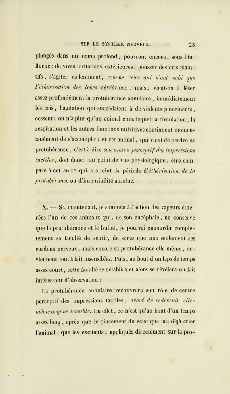 plongés dans un coma profond, pourront encore, sous l'in- fluence de vives irritations extérieures, pousser des cris plain- tifs, s'agiter violemment, comme ceux qui n'ont subi que l'éthérisation des lobes cérébraux : mais, vient-on à léser assez profondément la protubérance annulaire, immédiatement les cris, l'agitation qui succédaient à de violents pincements, cessent; on n'a plus qu'un animal chez lequel la circulation , la respiration et les autres fonctions nutritives continuent momen- tanément de s'accomplir ; et cet animal, qui vient de perdre sa protubérance, c'est-à-dire son centre perceptif des impressions tactiles, doit donc, au point de vue physiologique, être com- paré à cet autre qui a atteint la période d'éthérisation de la protubérance ou d'insensibilité absolue. X. — Si, maintenant, je soumets à l'action des vapeurs éthé- rées l'un de ces animaux qui, de son encéphale, ne conserve que la protubérance et le bulbe, je pourrai engourdir complè- tement sa faculté de sentir, de sorte que non seulement ses cordons nerveux , mais encore sa protubérance elle-même, de- viennent tout à fait insensibles. Puis, au bout d'un laps de temps assez court, cette faculté se rétablira et alors se révélera un fait intéressant d'observation : La protubérance annulaire recouvrera son rôle de centre perceptif des impressions tactiles , avant de redevenir elle- même organe sensible. En effet, ce n'est qu'au bout d'un temps assez long , après que le pincement du sciatique fait déjà crier l'animal, que les excitants, appliqués directement sur la pro-