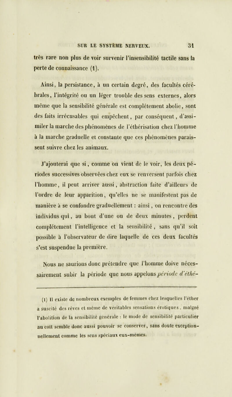 très rare non plus de voir survenir l'insensibilité tactile sans la perte de connaissance (1). Ainsi, la persistance, à un certain degré, des facultés céré- brales, l'intégrité ou un léger trouble des sens externes, alors même que la sensibilité générale est complètement abolie, sont des faits irrécusables qui empêchent, par conséquent, d'assi- miler la marche des phénomènes de l'éthérisation chez l'homme à la marche graduelle et constante que ces phénomènes parais- sent suivre chez les animaux. J'ajouterai que si, comme on vient de le voir, les deux pé- riodes successives observées chez eux se renversent parfois chez l'homme, il peut arriver aussi, abstraction faite d'ailleurs de l'ordre de leur apparition, qu'elles ne se manifestent pas de manière à se confondre graduellement : ainsi, on rencontre des individus qui, au bout d'une ou de deux minutes, perdent complètement l'intelligence et la sensibilité, sans qu'il soit possible à l'observateur de dire laquelle de ces deux facultés s'est suspendue la première. Nous ne saurions donc prétendre que l'homme doive néces- sairement subir la période que nous appelons période d'éthé- (l) Il existe de nombreux exemples de femmes chez lesquelles l'éther a suscité des rêves et même de véritables sensations erotiques , malgré l'abolition de la sensibilité générale : le mode de sensibilité particulier au coït semble donc aussi pouvoir se conserver, sans doute eiception- nellement comme les sens spéciaux eux-mêmes.