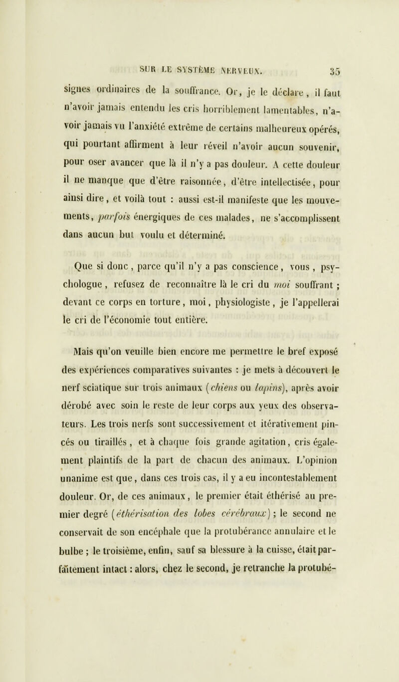 signes ordinaires de la souffrance. Or, je le déclare, il faut n'avoir jamais entendu les cris horriblement lamentables, n'a- voir jamais vu l'anxiété extrême de certains malheureux opérés, qui pourtant affirment à leur réveil n'avoir aucun souvenir, pour oser avancer que là il n'y a pas douleur. A cette douleur il ne manque que d'être raisonnée, d'être intellectisée, pour ainsi dire, et voilà tout : aussi est-il manifeste que les mouve- ments, parfois énergiques de ces malades, ne s'accomplissent dans aucun but voulu et déterminé. Que si donc , parce qu'il n'y a pas conscience, vous , psy- chologue , refusez de reconnaître là le cri du moi souffrant ; devant ce corps en torture, moi, physiologiste, je l'appellerai le cri de l'économie tout entière. Mais qu'on veuille bien encore me permettre le bref exposé des expériences comparatives suivantes : je mets à découvert le nerf sciatique sur trois animaux (chiens ou lopins), après avoir dérobé avec soin le reste de leur corps aux yeux des observa- teurs. Les trois nerfs sont successivement et itérativement pin- ces ou tiraillés, et à chaque fois grande agitation, cris égale- ment plaintifs de la part de chacun des animaux. L'opinion unanime est que, dans ces trois cas, il y a eu incontestablement douleur. Or, de ces animaux , le premier était éthérisé au pre- mier degré (éthérisation des lobes cérébraux); le second ne conservait de son encéphale que la protubérance annulaire et le bulbe ; le troisième, enfin, sauf sa blessure à la cuisse, était par- faitement intact : alors, chez le second, je retranche la protubé-